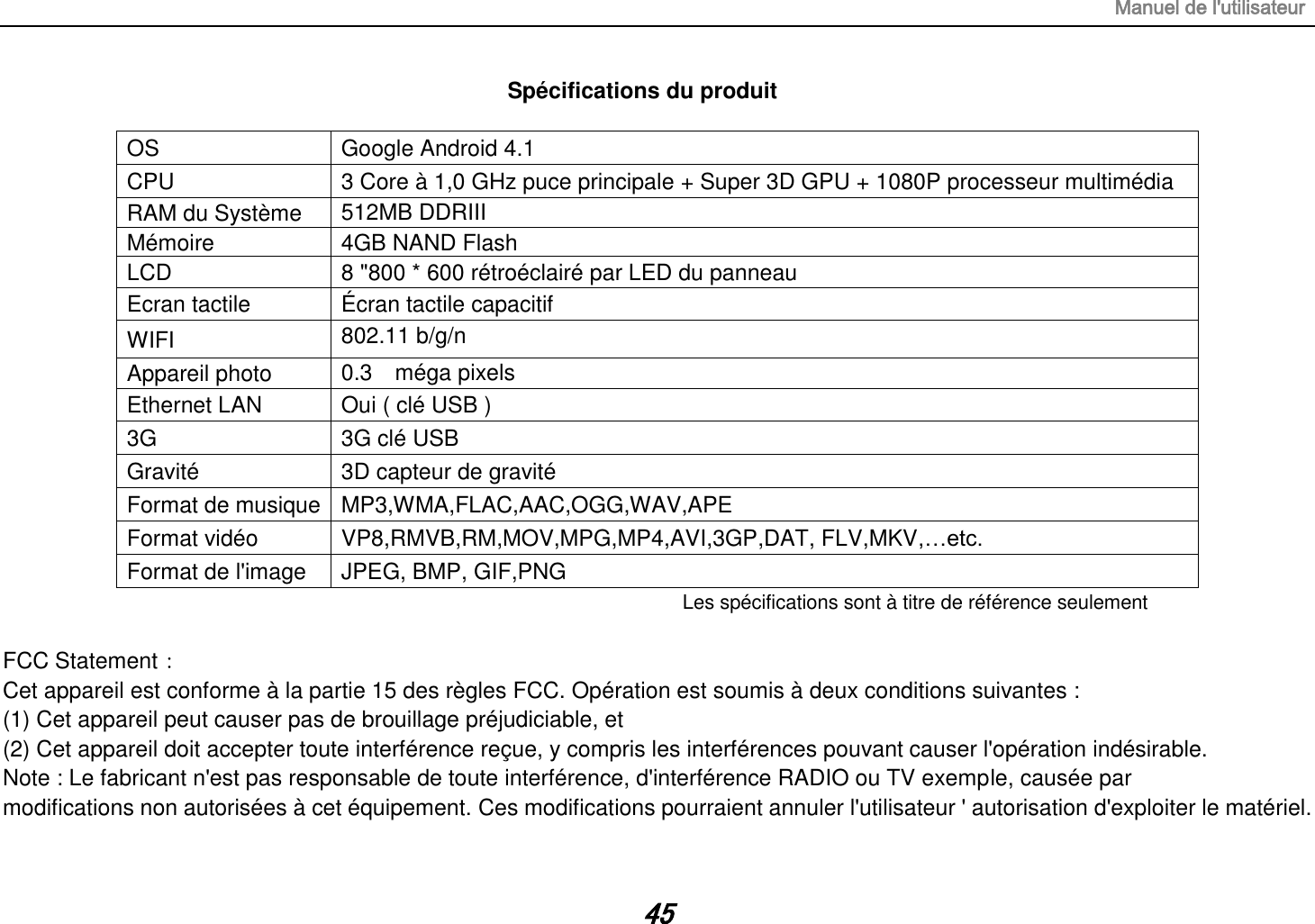 Manuel de l&apos;utilisateur 45 Spécifications du produit  OS Google Android 4.1 CPU 3 Core à 1,0 GHz puce principale + Super 3D GPU + 1080P processeur multimédia RAM du Système   512MB DDRIII   Mémoire 4GB NAND Flash LCD 8 &quot;800 * 600 rétroéclairé par LED du panneau Ecran tactile Écran tactile capacitif WIFI 802.11 b/g/n  Appareil photo 0.3    méga pixels  Ethernet LAN Oui ( clé USB ) 3G   3G clé  USB Gravité 3D capteur de gravité Format de musique MP3,WMA,FLAC,AAC,OGG,WAV,APE Format vidéo VP8,RMVB,RM,MOV,MPG,MP4,AVI,3GP,DAT, FLV,MKV,…etc. Format de l&apos;image JPEG, BMP, GIF,PNG Les spécifications sont à titre de référence seulement  FCC Statement： Cet appareil est conforme à la partie 15 des règles FCC. Opération est soumis à deux conditions suivantes : (1) Cet appareil peut causer pas de brouillage préjudiciable, et (2) Cet appareil doit accepter toute interférence reçue, y compris les interférences pouvant causer l&apos;opération indésirable. Note : Le fabricant n&apos;est pas responsable de toute interférence, d&apos;interférence RADIO ou TV exemple, causée par modifications non autorisées à cet équipement. Ces modifications pourraient annuler l&apos;utilisateur &apos; autorisation d&apos;exploiter le matériel. 