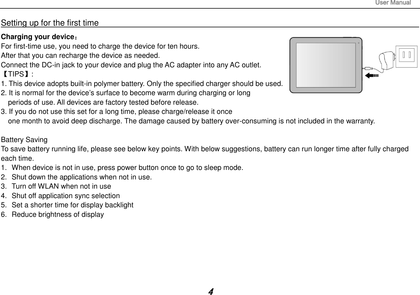                                                                                                                       User Manual 4 Setting up for the first time                                                                                                                         Charging your device： For first-time use, you need to charge the device for ten hours.   After that you can recharge the device as needed.   Connect the DC-in jack to your device and plug the AC adapter into any AC outlet.   【TIPS】:   1. This device adopts built-in polymer battery. Only the specified charger should be used.   2. It is normal for the device‟s surface to become warm during charging or long   periods of use. All devices are factory tested before release. 3. If you do not use this set for a long time, please charge/release it once   one month to avoid deep discharge. The damage caused by battery over-consuming is not included in the warranty.  Battery Saving To save battery running life, please see below key points. With below suggestions, battery can run longer time after fully charged each time. 1.  When device is not in use, press power button once to go to sleep mode. 2.  Shut down the applications when not in use. 3.  Turn off WLAN when not in use 4.  Shut off application sync selection 5.  Set a shorter time for display backlight 6.  Reduce brightness of display       