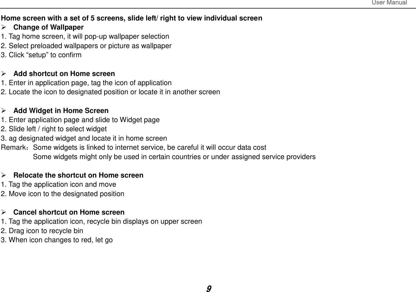                                                                                                                       User Manual 9 Home screen with a set of 5 screens, slide left/ right to view individual screen  Change of Wallpaper 1. Tag home screen, it will pop-up wallpaper selection 2. Select preloaded wallpapers or picture as wallpaper 3. Click “setup” to confirm   Add shortcut on Home screen 1. Enter in application page, tag the icon of application 2. Locate the icon to designated position or locate it in another screen   Add Widget in Home Screen 1. Enter application page and slide to Widget page 2. Slide left / right to select widget 3. ag designated widget and locate it in home screen RemarkSome widgets is linked to internet service, be careful it will occur data cost         Some widgets might only be used in certain countries or under assigned service providers   Relocate the shortcut on Home screen 1. Tag the application icon and move 2. Move icon to the designated position   Cancel shortcut on Home screen 1. Tag the application icon, recycle bin displays on upper screen 2. Drag icon to recycle bin 3. When icon changes to red, let go     