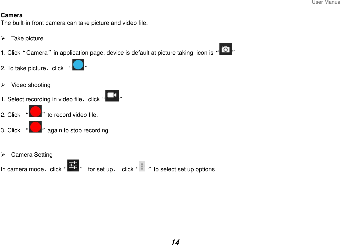                                                                                                                       User Manual 14 Camera The built-in front camera can take picture and video file.    Take picture 1. ClickCamerain application page, device is default at picture taking, icon is 2. To take picture，click      Video shooting 1. Select recording in video file，click  2. Click   to record video file. 3. Click  again to stop recording     Camera Setting In camera mode，click   for set up，  click to select set up options               