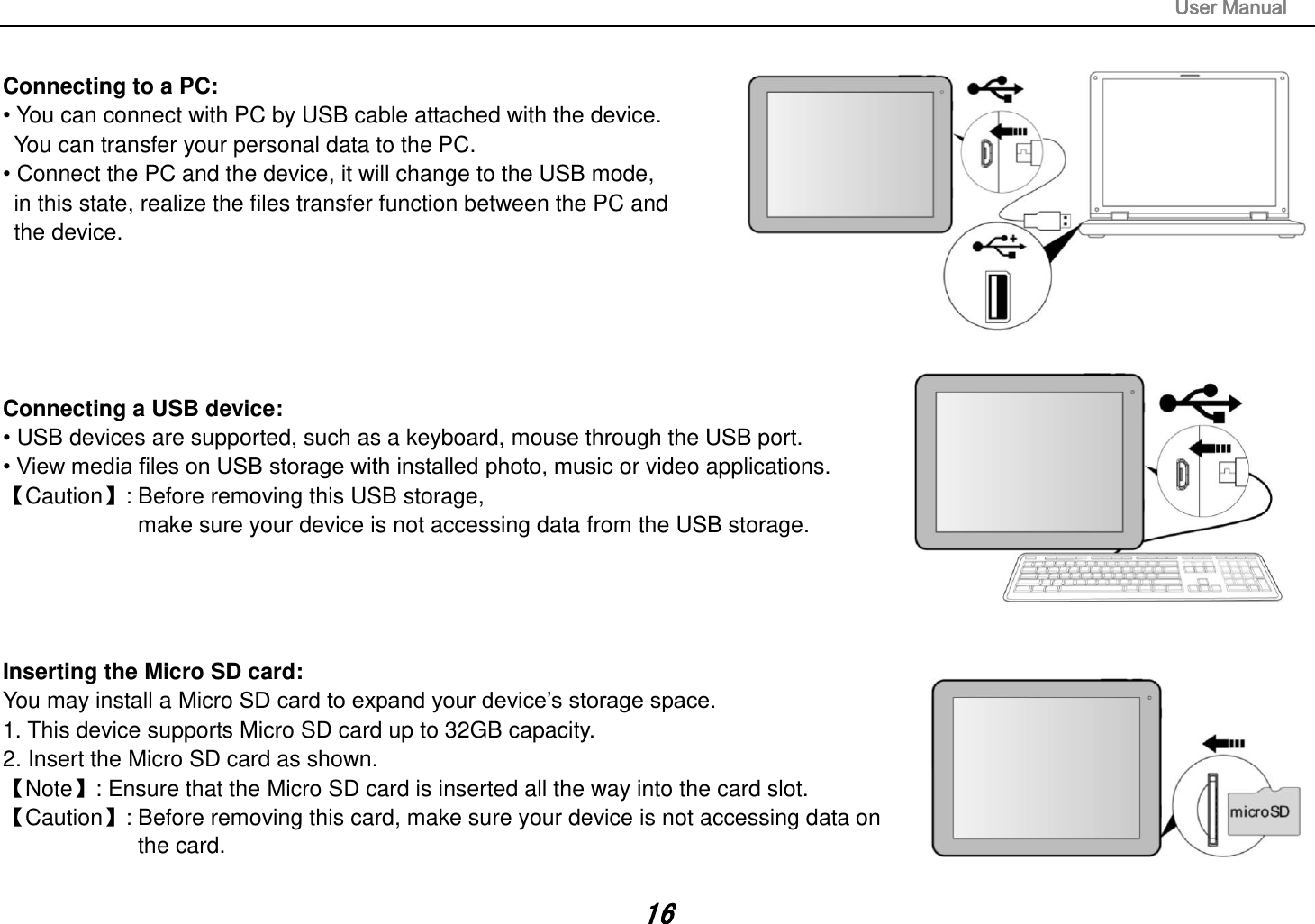                                                                                                                       User Manual 16  Connecting to a PC:   • You can connect with PC by USB cable attached with the device.   You can transfer your personal data to the PC.  • Connect the PC and the device, it will change to the USB mode,   in this state, realize the files transfer function between the PC and   the device.       Connecting a USB device:   • USB devices are supported, such as a keyboard, mouse through the USB port.   • View media files on USB storage with installed photo, music or video applications. Caution: Before removing this USB storage,   make sure your device is not accessing data from the USB storage.     Inserting the Micro SD card:   You may install a Micro SD card to expand your device’s storage space. 1. This device supports Micro SD card up to 32GB capacity.   2. Insert the Micro SD card as shown. Note: Ensure that the Micro SD card is inserted all the way into the card slot. Caution: Before removing this card, make sure your device is not accessing data on   the card.    