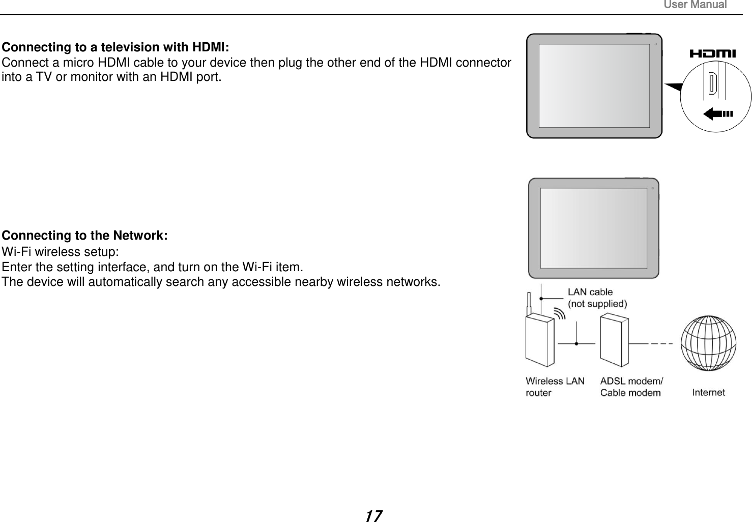                                                                                                                       User Manual 17  Connecting to a television with HDMI:   Connect a micro HDMI cable to your device then plug the other end of the HDMI connector into a TV or monitor with an HDMI port.            Connecting to the Network:   Wi-Fi wireless setup:   Enter the setting interface, and turn on the Wi-Fi item.   The device will automatically search any accessible nearby wireless networks.               