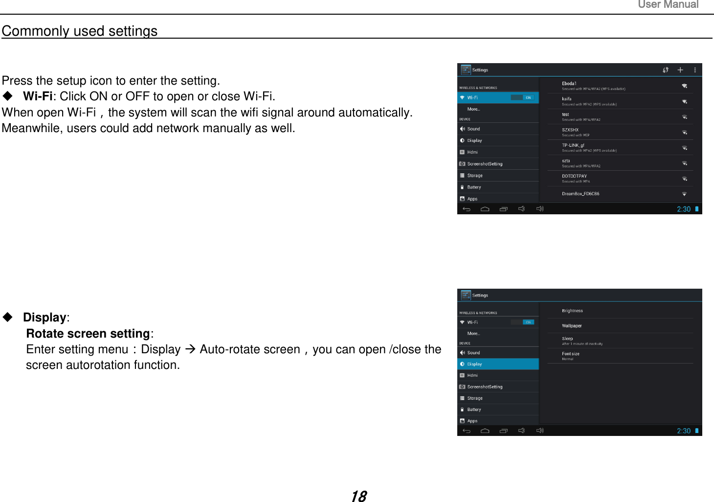                                                                                                                       User Manual 18 Commonly used settings                                                                                                                                                                                   Press the setup icon to enter the setting.  Wi-Fi: Click ON or OFF to open or close Wi-Fi. When open Wi-Fi，the system will scan the wifi signal around automatically. Meanwhile, users could add network manually as well.                  Display:   Rotate screen setting:   Enter setting menu：Display  Auto-rotate screen，you can open /close the screen autorotation function.        