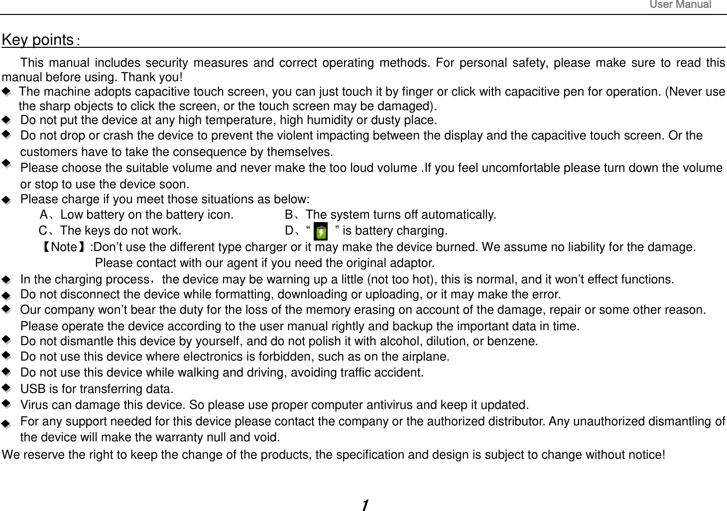                                                                                                                       User Manual 1 Key points：                                                                                                                                                                       This  manual  includes security  measures  and  correct  operating  methods.  For  personal  safety,  please  make  sure  to  read  this manual before using. Thank you!   The machine adopts capacitive touch screen, you can just touch it by finger or click with capacitive pen for operation. (Never use the sharp objects to click the screen, or the touch screen may be damaged).   Do not put the device at any high temperature, high humidity or dusty place.    Do not drop or crash the device to prevent the violent impacting between the display and the capacitive touch screen. Or the customers have to take the consequence by themselves.      Please choose the suitable volume and never make the too loud volume .If you feel uncomfortable please turn down the volume or stop to use the device soon.       Please charge if you meet those situations as below: ALow battery on the battery icon.      BThe system turns off automatically. CThe keys do not work.          D“        ” is battery charging.   Note:Don’t use the different type charger or it may make the device burned. We assume no liability for the damage. Please contact with our agent if you need the original adaptor.     In the charging process，the device may be warning up a little (not too hot), this is normal, and it won’t effect functions. Do not disconnect the device while formatting, downloading or uploading, or it may make the error.    Our company won’t bear the duty for the loss of the memory erasing on account of the damage, repair or some other reason. Please operate the device according to the user manual rightly and backup the important data in time.   Do not dismantle this device by yourself, and do not polish it with alcohol, dilution, or benzene. Do not use this device where electronics is forbidden, such as on the airplane. Do not use this device while walking and driving, avoiding traffic accident. USB is for transferring data. Virus can damage this device. So please use proper computer antivirus and keep it updated. For any support needed for this device please contact the company or the authorized distributor. Any unauthorized dismantling of the device will make the warranty null and void. We reserve the right to keep the change of the products, the specification and design is subject to change without notice!  