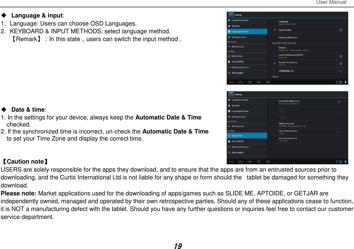                                                                                                                       User Manual 19  Language &amp; input:   1.  Language: Users can choose OSD Languages. 2.  KEYBOARD &amp; INPUT METHODS: select language method. 󵚭Remark󵚮：In this state，users can switch the input method .            Date &amp; time:   1. In the settings for your device, always keep the Automatic Date &amp; Time   checked. 2. If the synchronized time is incorrect, un-check the Automatic Date &amp; Time     to set your Time Zone and display the correct time.   Caution note   USERS are solely responsible for the apps they download, and to ensure that the apps are from an entrusted sources prior to downloading, and the Curtis International Ltd is not liable for any shape or form should the   tablet be damaged for something they download. Please note: Market applications used for the downloading of apps/games such as SLIDE ME, APTOIDE, or GETJAR are independently owned, managed and operated by their own retrospective parties. Should any of these applications cease to function, it is NOT a manufacturing defect with the tablet. Should you have any further questions or inquiries feel free to contact our customer service department.     