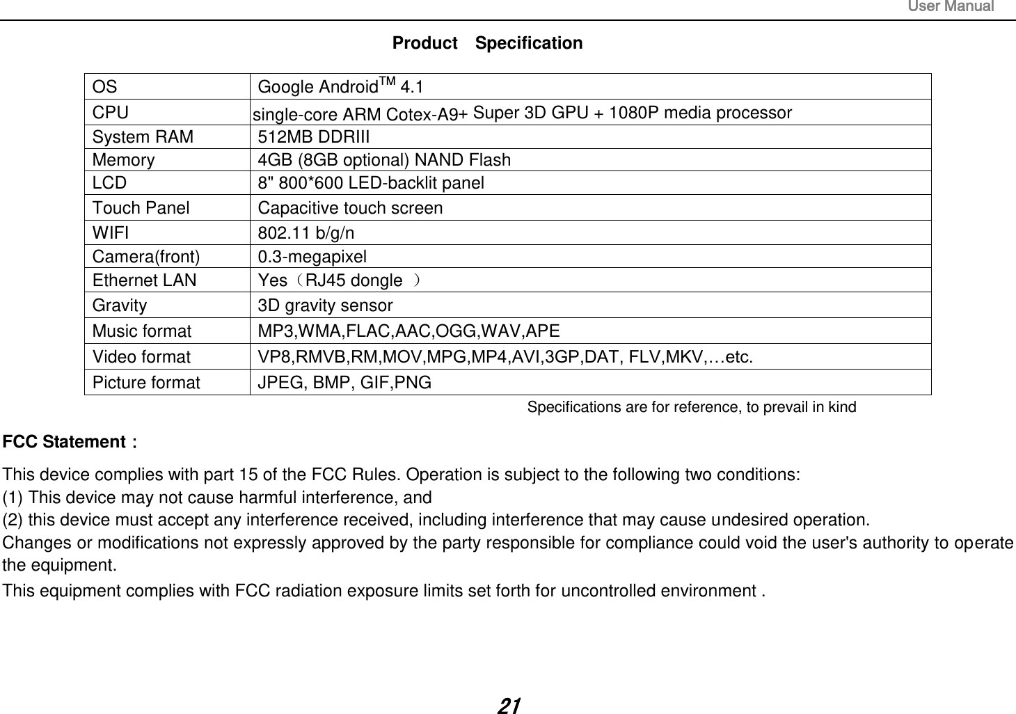                                                                                                                       User Manual 21 Product    Specification  OS  Google AndroidTM 4.1 CPU   + Super 3D GPU + 1080P media processor   System RAM  512MB DDRIII   Memory  4GB (8GB optional) NAND Flash   LCD  8&quot; 800*600 LED-backlit panel   Touch Panel  Capacitive touch screen WIFI  802.11 b/g/n Camera(front)  0.3-megapixel Ethernet LAN  YesRJ45 dongle   Gravity  3D gravity sensor Music format  MP3,WMA,FLAC,AAC,OGG,WAV,APE Video format  VP8,RMVB,RM,MOV,MPG,MP4,AVI,3GP,DAT, FLV,MKV,…etc. Picture format  JPEG, BMP, GIF,PNG Specifications are for reference, to prevail in kindFCC Statement： This device complies with part 15 of the FCC Rules. Operation is subject to the following two conditions:   (1) This device may not cause harmful interference, and   (2) this device must accept any interference received, including interference that may cause undesired operation.  Changes or modifications not expressly approved by the party responsible for compliance could void the user&apos;s authority to operate the equipment. This equipment complies with FCC radiation exposure limits set forth for uncontrolled environment .                                    single-core ARM Cotex-A9 