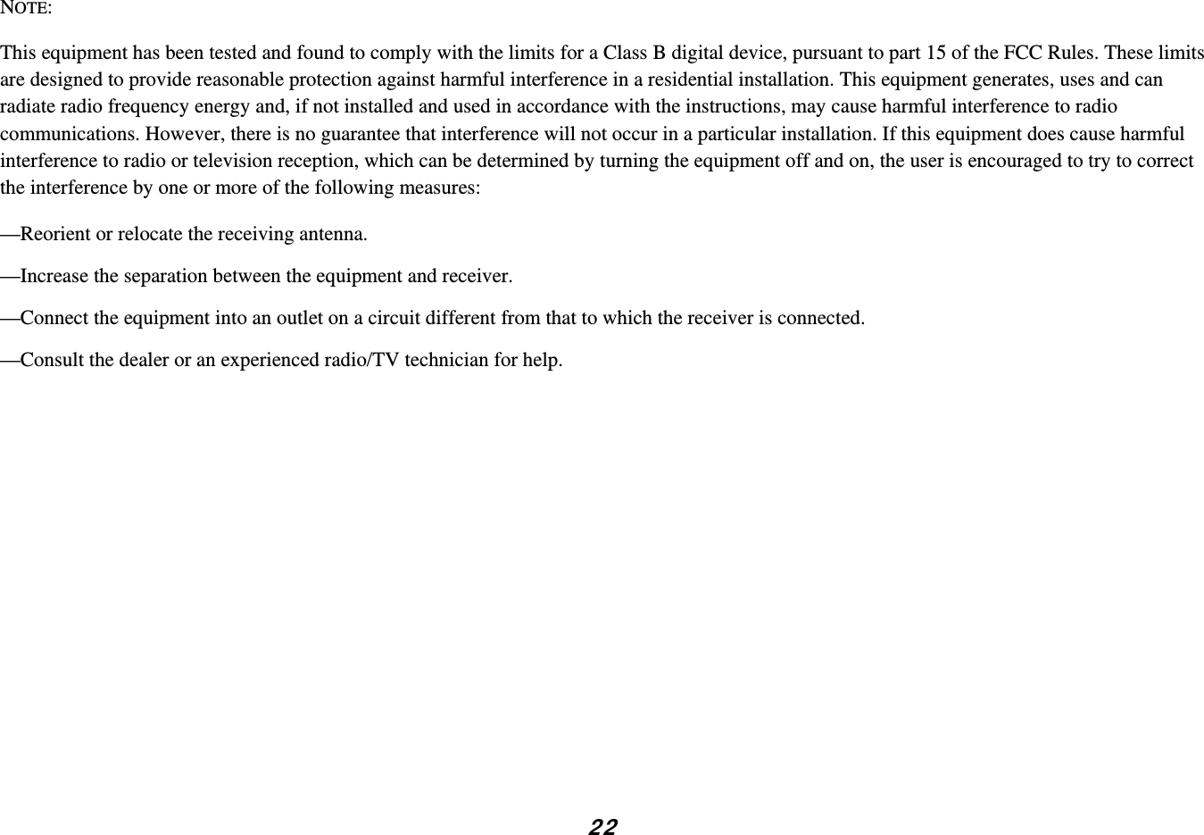 NOTE:  This equipment has been tested and found to comply with the limits for a Class B digital device, pursuant to part 15 of the FCC Rules. These limits are designed to provide reasonable protection against harmful interference in a residential installation. This equipment generates, uses and can radiate radio frequency energy and, if not installed and used in accordance with the instructions, may cause harmful interference to radio communications. However, there is no guarantee that interference will not occur in a particular installation. If this equipment does cause harmful interference to radio or television reception, which can be determined by turning the equipment off and on, the user is encouraged to try to correct the interference by one or more of the following measures: —Reorient or relocate the receiving antenna. —Increase the separation between the equipment and receiver. —Connect the equipment into an outlet on a circuit different from that to which the receiver is connected. —Consult the dealer or an experienced radio/TV technician for help.           2 2 