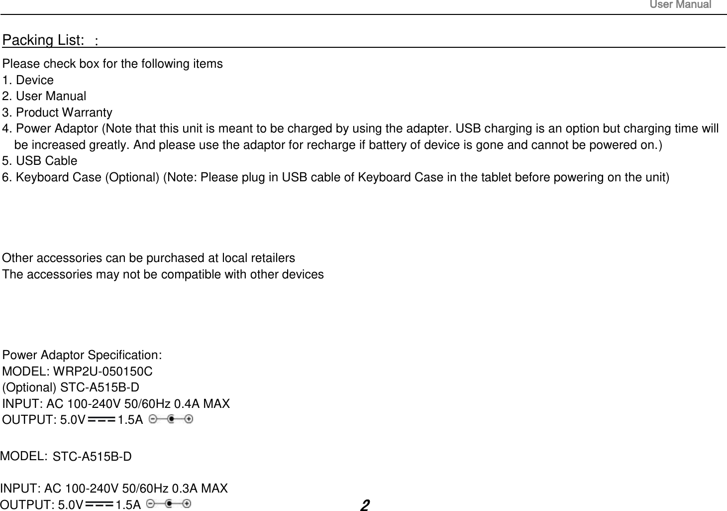                                                                                                                       User Manual 2 Packing List: ：                                                                                                                                                                 Please check box for the following items 1. Device 2. User Manual 3. Product Warranty 4. Power Adaptor (Note that this unit is meant to be charged by using the adapter. USB charging is an option but charging time will be increased greatly. And please use the adaptor for recharge if battery of device is gone and cannot be powered on.) 5. USB Cable 6. Keyboard Case (Optional) (Note: Please plug in USB cable of Keyboard Case in the tablet before powering on the unit)     Other accessories can be purchased at local retailers The accessories may not be compatible with other devices     Power Adaptor Specification: MODEL: WRP2U-050150C   (Optional) STC-A515B-D INPUT: AC 100-240V 50/60Hz 0.4A MAX  OUTPUT: 5.0V 1.5A   MODEL:     STC-A515B-D INPUT: AC 100-240V 50/60Hz 0.3A MAX  OUTPUT: 5.0V 1.5A   