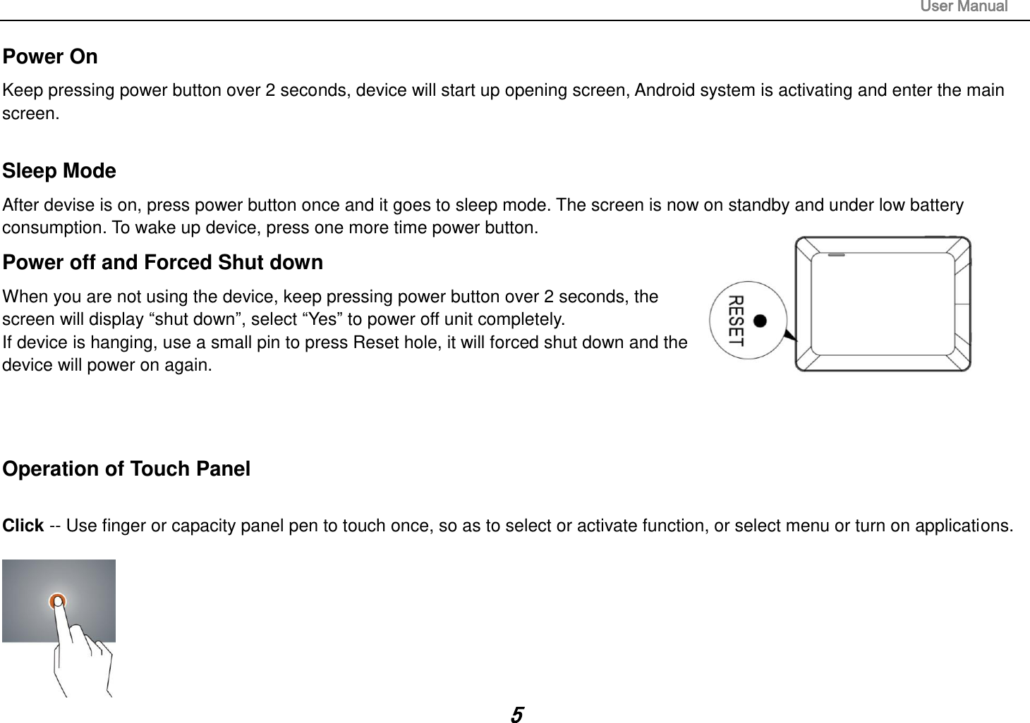                                                                                                                       User Manual 5 Power On Keep pressing power button over 2 seconds, device will start up opening screen, Android system is activating and enter the main screen.  Sleep Mode After devise is on, press power button once and it goes to sleep mode. The screen is now on standby and under low battery consumption. To wake up device, press one more time power button.  Power off and Forced Shut down When you are not using the device, keep pressing power button over 2 seconds, the screen will display “shut down”, select “Yes” to power off unit completely. If device is hanging, use a small pin to press Reset hole, it will forced shut down and the device will power on again.    Operation of Touch Panel  Click -- Use finger or capacity panel pen to touch once, so as to select or activate function, or select menu or turn on applications.   