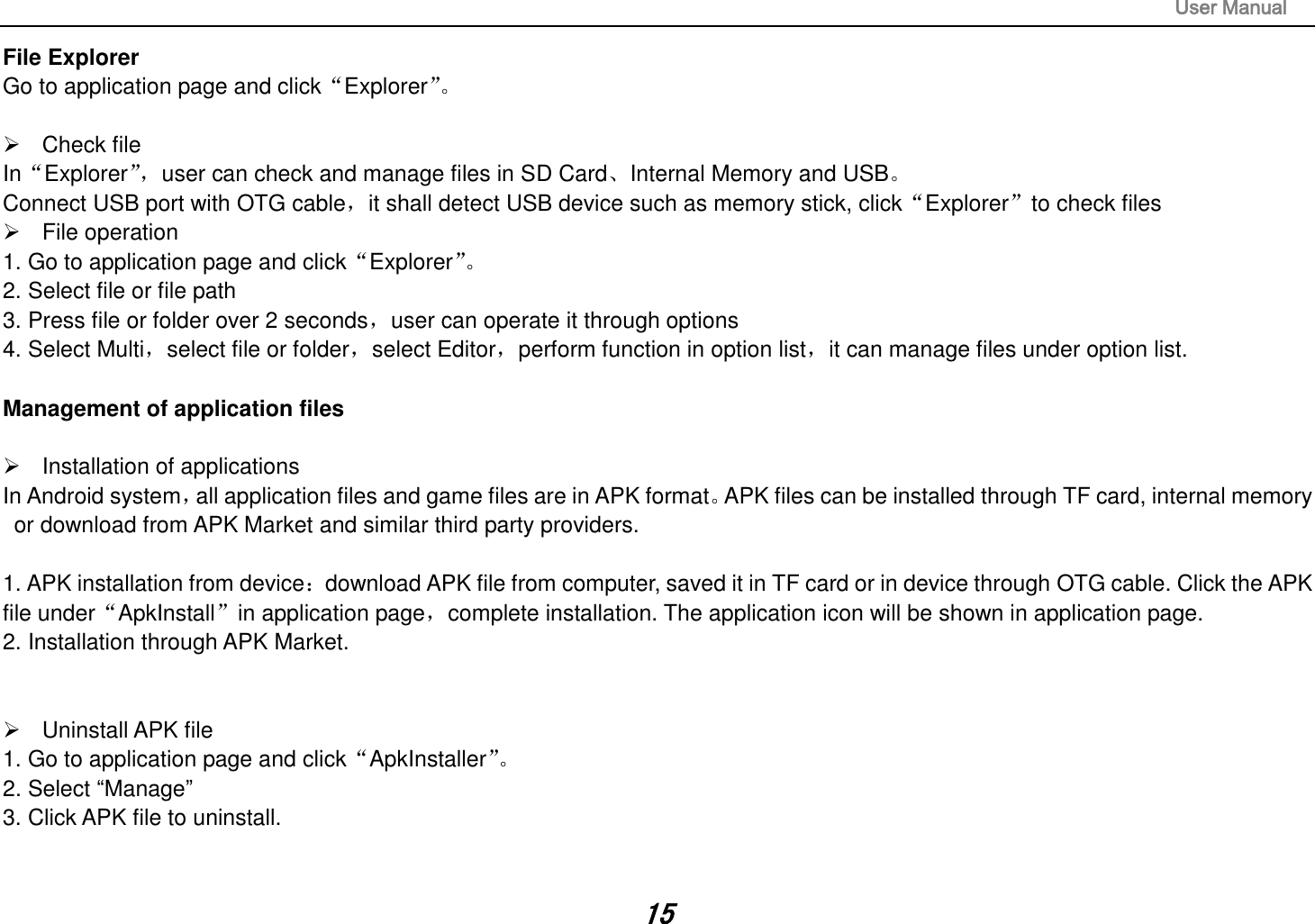                                                                                                                       User Manual 15 File Explorer Go to application page and click“Explorer”。     Check file In“Explorer”， user can check and manage files in SD Card、Internal Memory and USB。 Connect USB port with OTG cable，it shall detect USB device such as memory stick, click“Explorer”to check files   File operation   1. Go to application page and click“Explorer”。  2. Select file or file path 3. Press file or folder over 2 seconds，user can operate it through options 4. Select Multi，select file or folder，select Editor，perform function in option list，it can manage files under option list.  Management of application files    Installation of applications In Android system，all application files and game files are in APK format。APK files can be installed through TF card, internal memory or download from APK Market and similar third party providers.  1. APK installation from device：download APK file from computer, saved it in TF card or in device through OTG cable. Click the APK file under“ApkInstall”in application page，complete installation. The application icon will be shown in application page. 2. Installation through APK Market.     Uninstall APK file 1. Go to application page and click“ApkInstaller”。  2. Select “Manage” 3. Click APK file to uninstall.   