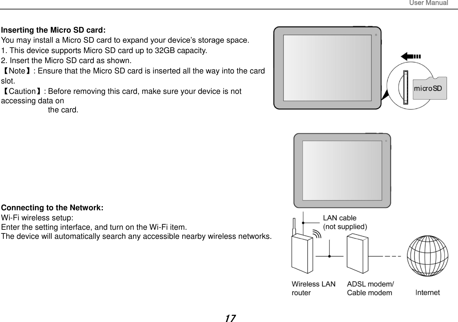                                                                                                                       User Manual 17  Inserting the Micro SD card:   You may install a Micro SD card to expand your device’s storage space. 1. This device supports Micro SD card up to 32GB capacity.   2. Insert the Micro SD card as shown. 【Note】: Ensure that the Micro SD card is inserted all the way into the card slot. 【Caution】: Before removing this card, make sure your device is not accessing data on   the card.              Connecting to the Network:   Wi-Fi wireless setup:   Enter the setting interface, and turn on the Wi-Fi item.   The device will automatically search any accessible nearby wireless networks.         