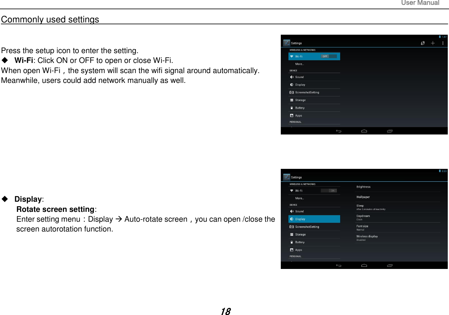                                                                                                                       User Manual 18 Commonly used settings                                                                                                                                                                                   Press the setup icon to enter the setting.  Wi-Fi: Click ON or OFF to open or close Wi-Fi. When open Wi-Fi，the system will scan the wifi signal around automatically. Meanwhile, users could add network manually as well.                  Display:   Rotate screen setting:   Enter setting menu：Display  Auto-rotate screen，you can open /close the screen autorotation function.        