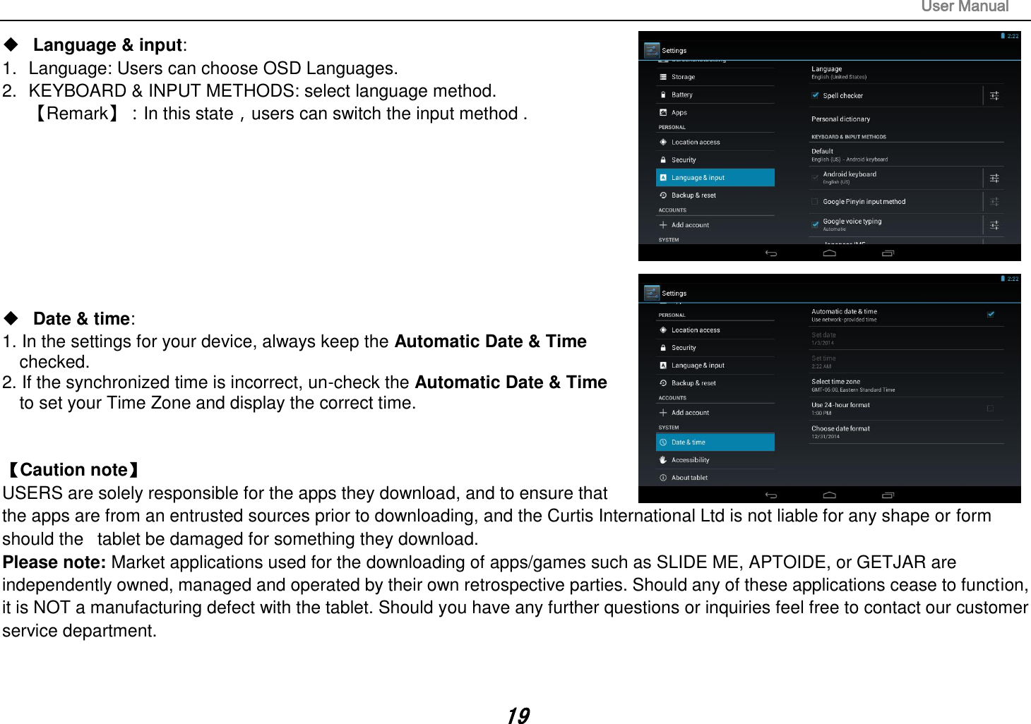                                                                                                                       User Manual 19  Language &amp; input:   1.  Language: Users can choose OSD Languages. 2.  KEYBOARD &amp; INPUT METHODS: select language method. 【Remark】：In this state，users can switch the input method .            Date &amp; time:   1. In the settings for your device, always keep the Automatic Date &amp; Time   checked. 2. If the synchronized time is incorrect, un-check the Automatic Date &amp; Time     to set your Time Zone and display the correct time.   【Caution note】   USERS are solely responsible for the apps they download, and to ensure that the apps are from an entrusted sources prior to downloading, and the Curtis International Ltd is not liable for any shape or form should the   tablet be damaged for something they download. Please note: Market applications used for the downloading of apps/games such as SLIDE ME, APTOIDE, or GETJAR are independently owned, managed and operated by their own retrospective parties. Should any of these applications cease to function, it is NOT a manufacturing defect with the tablet. Should you have any further questions or inquiries feel free to contact our customer service department.     