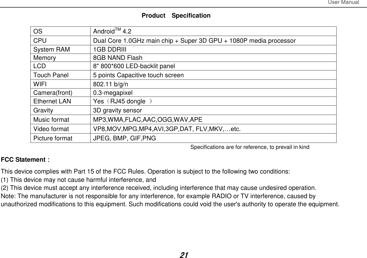                                                                                                                       User Manual 21 Product    Specification  OS AndroidTM 4.2 CPU Dual Core 1.0GHz main chip + Super 3D GPU + 1080P media processor   System RAM 1GB DDRIII   Memory 8GB NAND Flash   LCD 8&quot; 800*600 LED-backlit panel   Touch Panel 5 points Capacitive touch screen WIFI 802.11 b/g/n Camera(front) 0.3-megapixel Ethernet LAN Yes（RJ45 dongle  ） Gravity 3D gravity sensor Music format MP3,WMA,FLAC,AAC,OGG,WAV,APE Video format VP8,MOV,MPG,MP4,AVI,3GP,DAT, FLV,MKV,…etc. Picture format JPEG, BMP, GIF,PNG Specifications are for reference, to prevail in kindFCC Statement： This device complies with Part 15 of the FCC Rules. Operation is subject to the following two conditions:  (1) This device may not cause harmful interference, and   (2) This device must accept any interference received, including interference that may cause undesired operation.  Note: The manufacturer is not responsible for any interference, for example RADIO or TV interference, caused by unauthorized modifications to this equipment. Such modifications could void the user&apos;s authority to operate the equipment.     