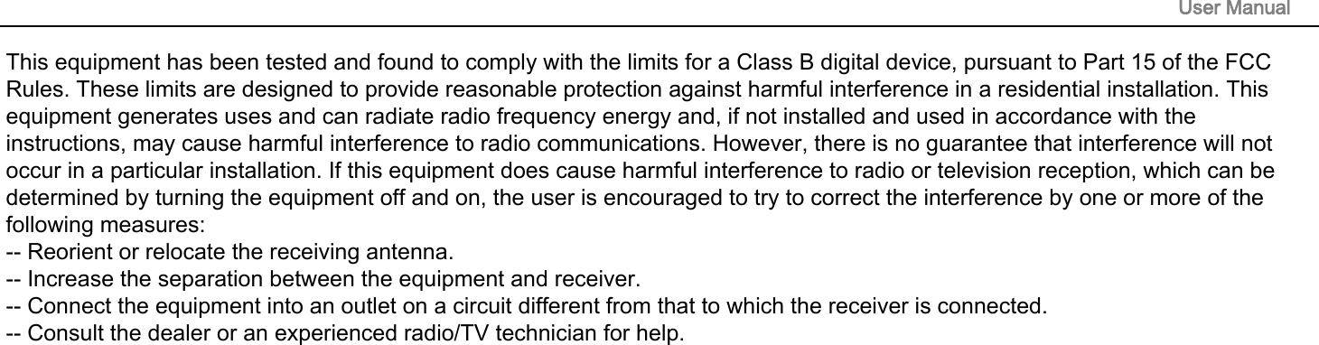 This equipment has been tested and found to comply with the limits for a Class B digital device, pursuant to Part 15 of the FCC Rules. These limits are designed to provide reasonable protection against harmful interference in a residential installation. This equipment generates uses and can radiate radio frequency energy and, if not installed and used in accordance with the instructions, may cause harmful interference to radio communications. However, there is no guarantee that interference will not occur in a particular installation. If this equipment does cause harmful interference to radio or television reception, which can be determined by turning the equipment off and on, the user is encouraged to try to correct the interference by one or more of the following measures:-- Reorient or relocate the receiving antenna.  -- Increase the separation between the equipment and receiver.   -- Connect the equipment into an outlet on a circuit different from that to which the receiver is connected.  -- Consult the dealer or an experienced radio/TV technician for help.User Manual 