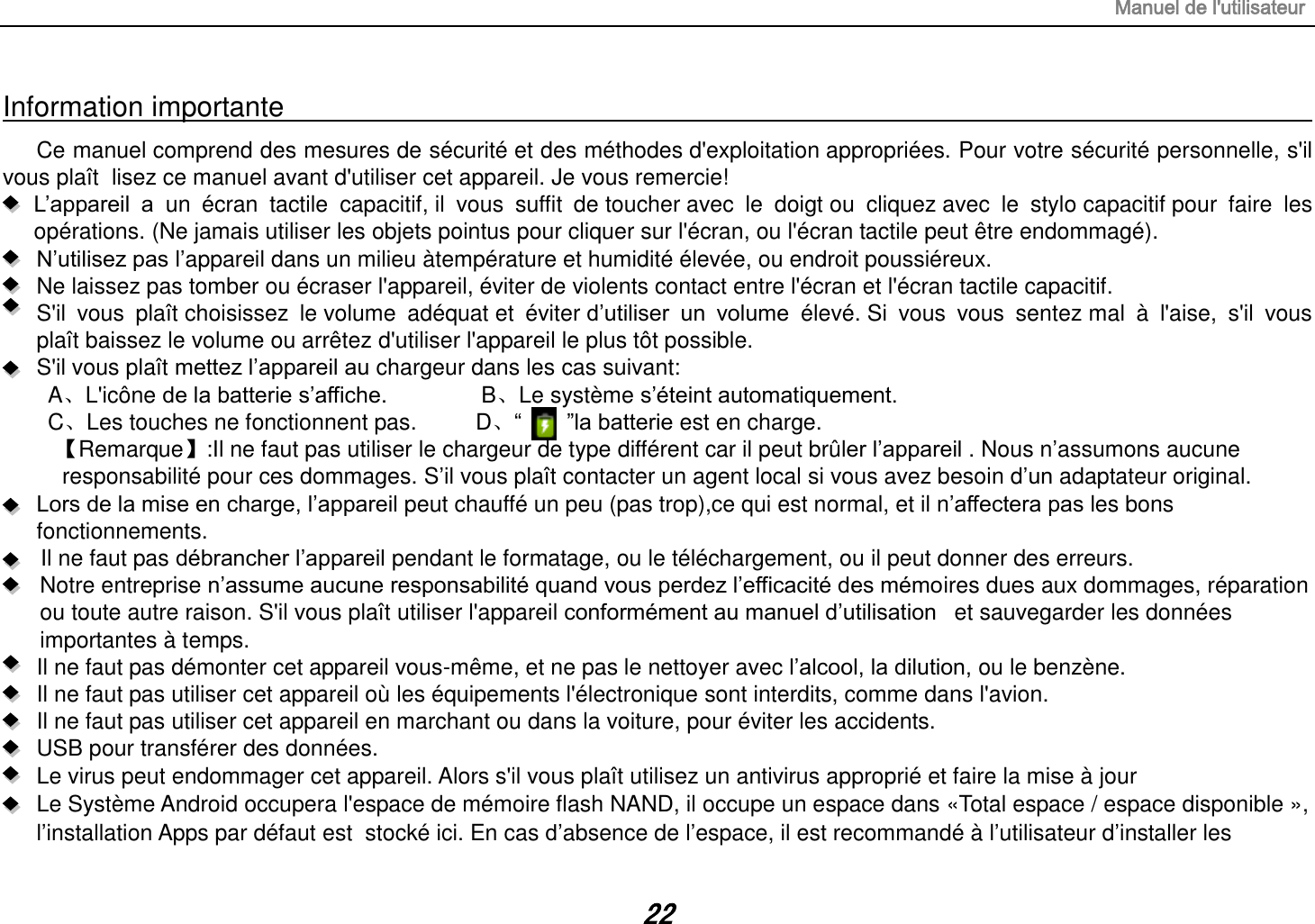 Manuel de l&apos;utilisateur 22 Information importante                                                                                                                                                                         Ce manuel comprend des mesures de sécurité et des méthodes d&apos;exploitation appropriées. Pour votre sécurité personnelle, s&apos;il vous plaît  lisez ce manuel avant d&apos;utiliser cet appareil. Je vous remercie!  L’appareil  a  un  écran  tactile  capacitif, il  vous  suffit  de toucher avec  le  doigt ou  cliquez avec  le  stylo capacitif pour  faire  les opérations. (Ne jamais utiliser les objets pointus pour cliquer sur l&apos;écran, ou l&apos;écran tactile peut être endommagé).  N’utilisez pas l’appareil dans un milieu àtempérature et humidité élevée, ou endroit poussiéreux.   Ne laissez pas tomber ou écraser l&apos;appareil, éviter de violents contact entre l&apos;écran et l&apos;écran tactile capacitif.     S&apos;il  vous  plaît choisissez  le volume  adéquat et  éviter d’utiliser  un  volume  élevé. Si  vous  vous  sentez mal  à  l&apos;aise,  s&apos;il  vous plaît baissez le volume ou arrêtez d&apos;utiliser l&apos;appareil le plus tôt possible.   S&apos;il vous plaît mettez l’appareil au chargeur dans les cas suivant: A、L&apos;icône de la batterie s’affiche.       B、Le système s’éteint automatiquement. C、Les touches ne fonctionnent pas.    D、“        ”la batterie est en charge.   【Remarque】:Il ne faut pas utiliser le chargeur de type différent car il peut brûler l’appareil . Nous n’assumons aucune  responsabilité pour ces dommages. S’il vous plaît contacter un agent local si vous avez besoin d’un adaptateur original.    Lors de la mise en charge, l’appareil peut chauffé un peu (pas trop),ce qui est normal, et il n’affectera pas les bons fonctionnements. Il ne faut pas débrancher l’appareil pendant le formatage, ou le téléchargement, ou il peut donner des erreurs. Notre entreprise n’assume aucune responsabilité quand vous perdez l’efficacité des mémoires dues aux dommages, réparation ou toute autre raison. S&apos;il vous plaît utiliser l&apos;appareil conformément au manuel d’utilisation   et sauvegarder les données importantes à temps. Il ne faut pas démonter cet appareil vous-même, et ne pas le nettoyer avec l’alcool, la dilution, ou le benzène. Il ne faut pas utiliser cet appareil où les équipements l&apos;électronique sont interdits, comme dans l&apos;avion. Il ne faut pas utiliser cet appareil en marchant ou dans la voiture, pour éviter les accidents. USB pour transférer des données. Le virus peut endommager cet appareil. Alors s&apos;il vous plaît utilisez un antivirus approprié et faire la mise à jour Le Système Android occupera l&apos;espace de mémoire flash NAND, il occupe un espace dans «Total espace / espace disponible », l’installation Apps par défaut est  stocké ici. En cas d’absence de l’espace, il est recommandé à l’utilisateur d’installer les 