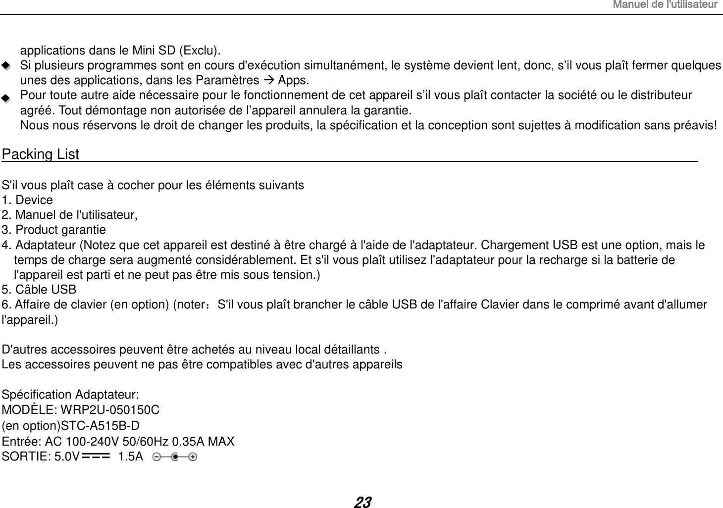 Manuel de l&apos;utilisateur 23 applications dans le Mini SD (Exclu). Si plusieurs programmes sont en cours d&apos;exécution simultanément, le système devient lent, donc, s’il vous plaît fermer quelques unes des applications, dans les Paramètres  Apps. Pour toute autre aide nécessaire pour le fonctionnement de cet appareil s’il vous plaît contacter la société ou le distributeur agréé. Tout démontage non autorisée de l’appareil annulera la garantie. Nous nous réservons le droit de changer les produits, la spécification et la conception sont sujettes à modification sans préavis!  Packing List                                                                                                                                                                  S&apos;il vous plaît case à cocher pour les éléments suivants 1. Device 2. Manuel de l&apos;utilisateur, 3. Product garantie 4. Adaptateur (Notez que cet appareil est destiné à être chargé à l&apos;aide de l&apos;adaptateur. Chargement USB est une option, mais le temps de charge sera augmenté considérablement. Et s&apos;il vous plaît utilisez l&apos;adaptateur pour la recharge si la batterie de l&apos;appareil est parti et ne peut pas être mis sous tension.) 5. Câble USB   6. Affaire de clavier (en option) (noter：S&apos;il vous plaît brancher le câble USB de l&apos;affaire Clavier dans le comprimé avant d&apos;allumer l&apos;appareil.)  D&apos;autres accessoires peuvent être achetés au niveau local détaillants . Les accessoires peuvent ne pas être compatibles avec d&apos;autres appareils  Spécification Adaptateur: MODÈLE: WRP2U-050150C (en option)STC-A515B-D Entrée: AC 100-240V 50/60Hz 0.35A MAX SORTIE: 5.0V   1.5A 