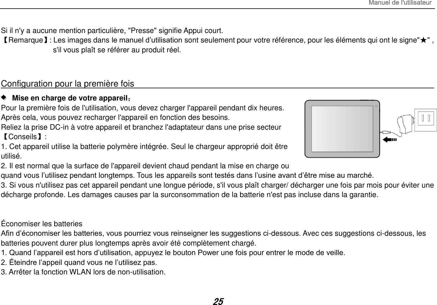 Manuel de l&apos;utilisateur 25 Si il n&apos;y a aucune mention particulière, &quot;Presse&quot; signifie Appui court. 【Remarque】 : Les images dans le manuel d’utilisation sont seulement pour votre référence, pour les éléments qui ont le signe&quot;★&quot; , s&apos;il vous plaît se référer au produit réel.  Configuration pour la première fois                                                                                                                      Mise en charge de votre appareil： Pour la première fois de l&apos;utilisation, vous devez charger l&apos;appareil pendant dix heures. Après cela, vous pouvez recharger l&apos;appareil en fonction des besoins. Reliez la prise DC-in à votre appareil et branchez l&apos;adaptateur dans une prise secteur 【Conseils】:   1. Cet appareil utilise la batterie polymère intégrée. Seul le chargeur approprié doit être utilisé. 2. Il est normal que la surface de l&apos;appareil devient chaud pendant la mise en charge ou quand vous l’utilisez pendant longtemps. Tous les appareils sont testés dans l’usine avant d’être mise au marché. 3. Si vous n&apos;utilisez pas cet appareil pendant une longue période, s&apos;il vous plaît charger/ décharger une fois par mois pour éviter une décharge profonde. Les damages causes par la surconsommation de la batterie n&apos;est pas incluse dans la garantie.   Économiser les batteries Afin d’économiser les batteries, vous pourriez vous reinseigner les suggestions ci-dessous. Avec ces suggestions ci-dessous, les batteries pouvent durer plus longtemps après avoir été complètement chargé. 1. Quand l’appareil est hors d’utilisation, appuyez le bouton Power une fois pour entrer le mode de veille. 2. Éteindre l’appeil quand vous ne l’utilisez pas. 3. Arrêter la fonction WLAN lors de non-utilisation. 