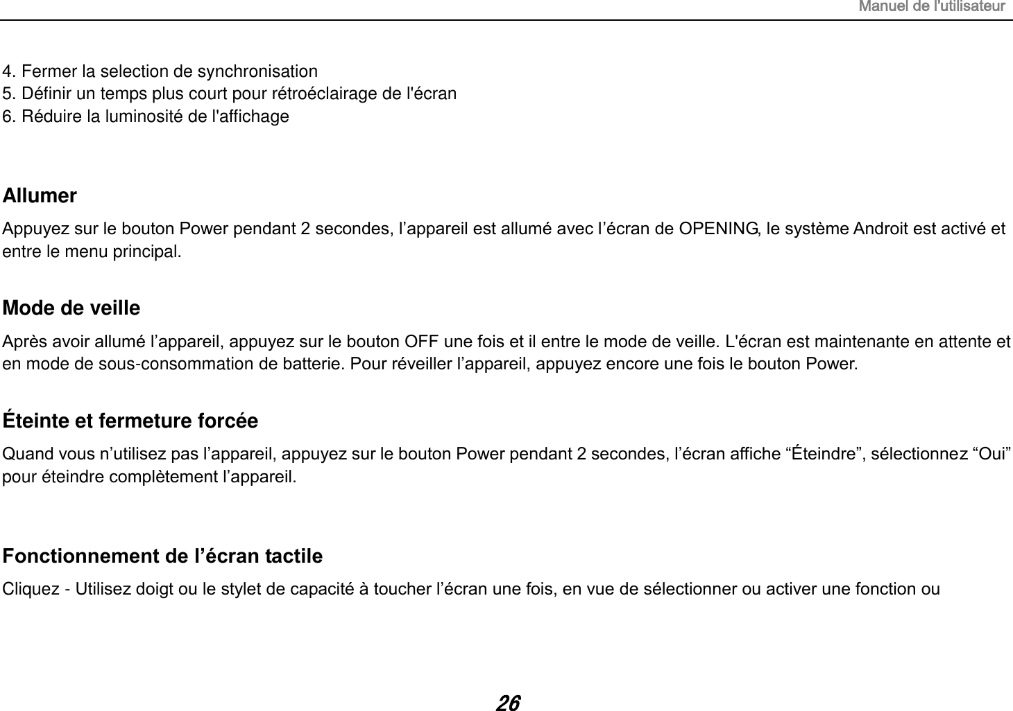 Manuel de l&apos;utilisateur 26 4. Fermer la selection de synchronisation 5. Définir un temps plus court pour rétroéclairage de l&apos;écran 6. Réduire la luminosité de l&apos;affichage  Allumer Appuyez sur le bouton Power pendant 2 secondes, l’appareil est allumé avec l’écran de OPENING, le système Androit est activé et entre le menu principal.  Mode de veille Après avoir allumé l’appareil, appuyez sur le bouton OFF une fois et il entre le mode de veille. L&apos;écran est maintenante en attente et en mode de sous-consommation de batterie. Pour réveiller l’appareil, appuyez encore une fois le bouton Power.  Éteinte et fermeture forcée Quand vous n’utilisez pas l’appareil, appuyez sur le bouton Power pendant 2 secondes, l’écran affiche “Éteindre”, sélectionnez “Oui” pour éteindre complètement l’appareil.  Fonctionnement de l’écran tactile Cliquez - Utilisez doigt ou le stylet de capacité à toucher l’écran une fois, en vue de sélectionner ou activer une fonction ou     