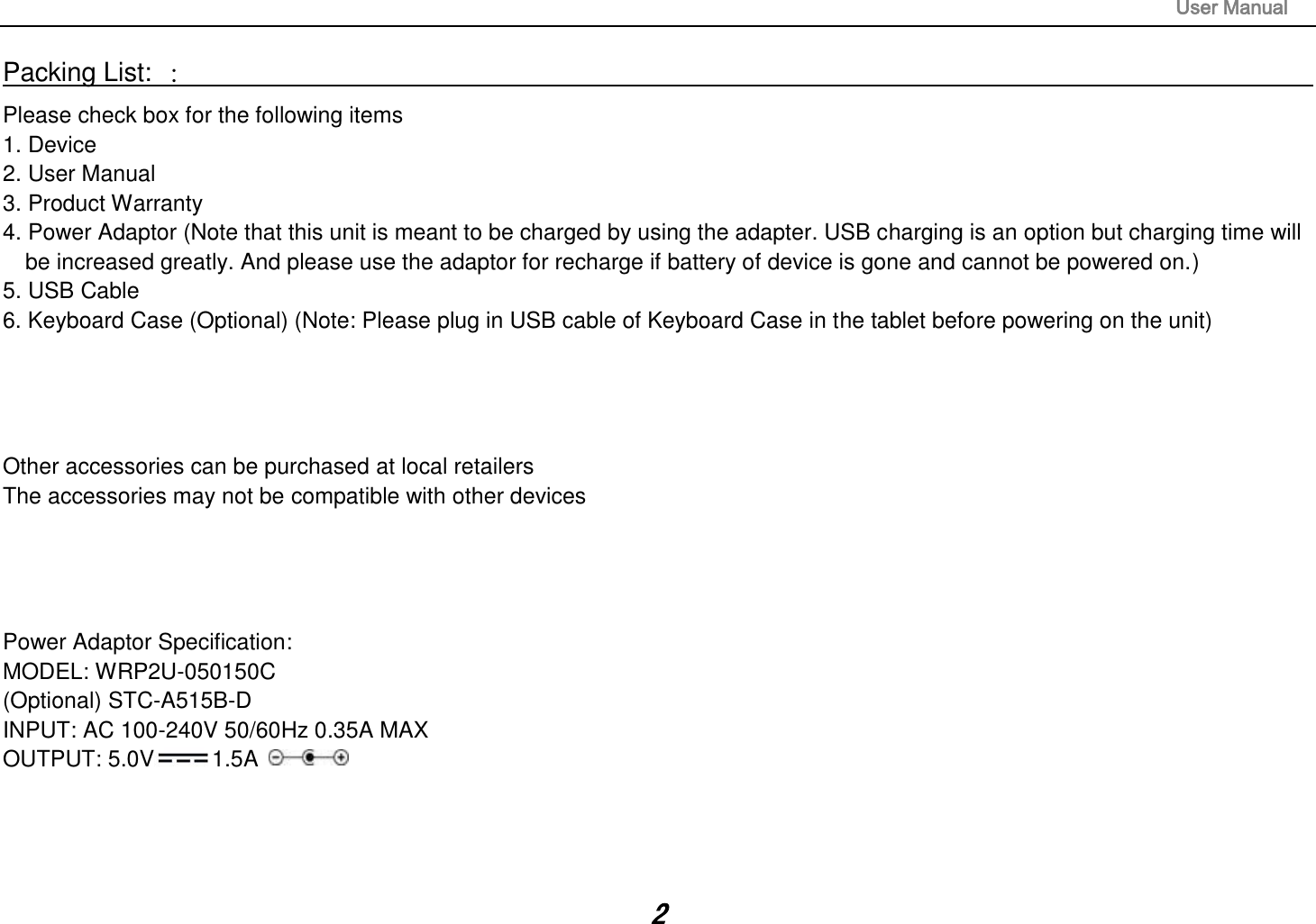                                                                                                                       User Manual 2 Packing List: ：                                                                                                                                                                 Please check box for the following items 1. Device 2. User Manual 3. Product Warranty 4. Power Adaptor (Note that this unit is meant to be charged by using the adapter. USB charging is an option but charging time will be increased greatly. And please use the adaptor for recharge if battery of device is gone and cannot be powered on.) 5. USB Cable 6. Keyboard Case (Optional) (Note: Please plug in USB cable of Keyboard Case in the tablet before powering on the unit)     Other accessories can be purchased at local retailers The accessories may not be compatible with other devices     Power Adaptor Specification: MODEL: WRP2U-050150C   (Optional) STC-A515B-D INPUT: AC 100-240V 50/60Hz 0.35A MAX OUTPUT: 5.0V 1.5A     