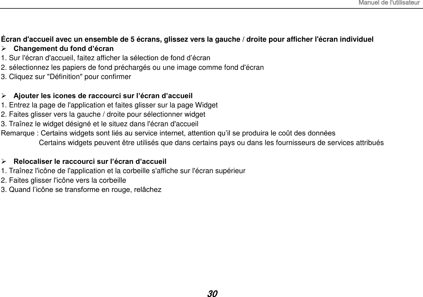 Manuel de l&apos;utilisateur 30  Écran d&apos;accueil avec un ensemble de 5 écrans, glissez vers la gauche / droite pour afficher l&apos;écran individuel  Changement du fond d’écran 1. Sur l&apos;écran d&apos;accueil, faitez afficher la sélection de fond d’écran 2. sélectionnez les papiers de fond préchargés ou une image comme fond d&apos;écran 3. Cliquez sur &quot;Définition&quot; pour confirmer   Ajouter les icones de raccourci sur l’écran d’accueil 1. Entrez la page de l&apos;application et faites glisser sur la page Widget 2. Faites glisser vers la gauche / droite pour sélectionner widget   3. Traînez le widget désigné et le situez dans l&apos;écran d&apos;accueil Remarque : Certains widgets sont liés au service internet, attention qu’il se produira le coût des données          Certains widgets peuvent être utilisés que dans certains pays ou dans les fournisseurs de services attribués   Relocaliser le raccourci sur l’écran d’accueil 1. Traînez l&apos;icône de l&apos;application et la corbeille s&apos;affiche sur l&apos;écran supérieur 2. Faites glisser l&apos;icône vers la corbeille 3. Quand l’icône se transforme en rouge, relâchez         