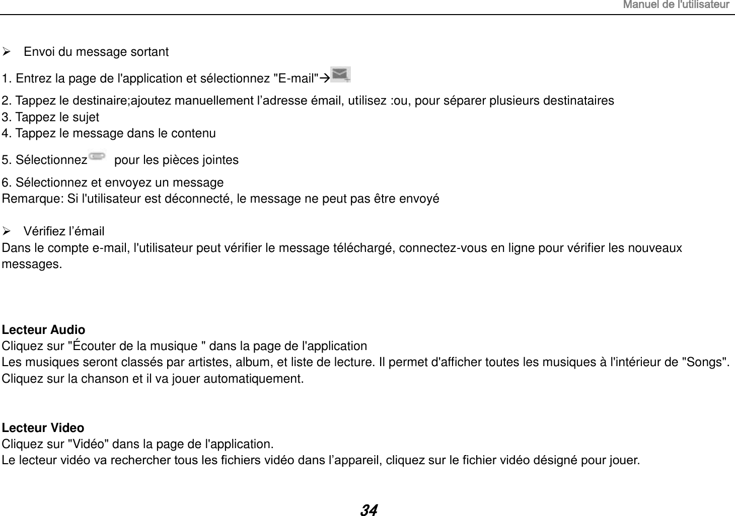 Manuel de l&apos;utilisateur 34   Envoi du message sortant 1. Entrez la page de l&apos;application et sélectionnez &quot;E-mail&quot;   2. Tappez le destinaire;ajoutez manuellement l’adresse émail, utilisez :ou, pour séparer plusieurs destinataires 3. Tappez le sujet 4. Tappez le message dans le contenu 5. Sélectionnez   pour les pièces jointes 6. Sélectionnez et envoyez un message   Remarque: Si l&apos;utilisateur est déconnecté, le message ne peut pas être envoyé   Vérifiez l’émail Dans le compte e-mail, l&apos;utilisateur peut vérifier le message téléchargé, connectez-vous en ligne pour vérifier les nouveaux messages.    Lecteur Audio Cliquez sur &quot;Écouter de la musique &quot; dans la page de l&apos;application Les musiques seront classés par artistes, album, et liste de lecture. Il permet d&apos;afficher toutes les musiques à l&apos;intérieur de &quot;Songs&quot;. Cliquez sur la chanson et il va jouer automatiquement.   Lecteur Video Cliquez sur &quot;Vidéo&quot; dans la page de l&apos;application. Le lecteur vidéo va rechercher tous les fichiers vidéo dans l’appareil, cliquez sur le fichier vidéo désigné pour jouer. 