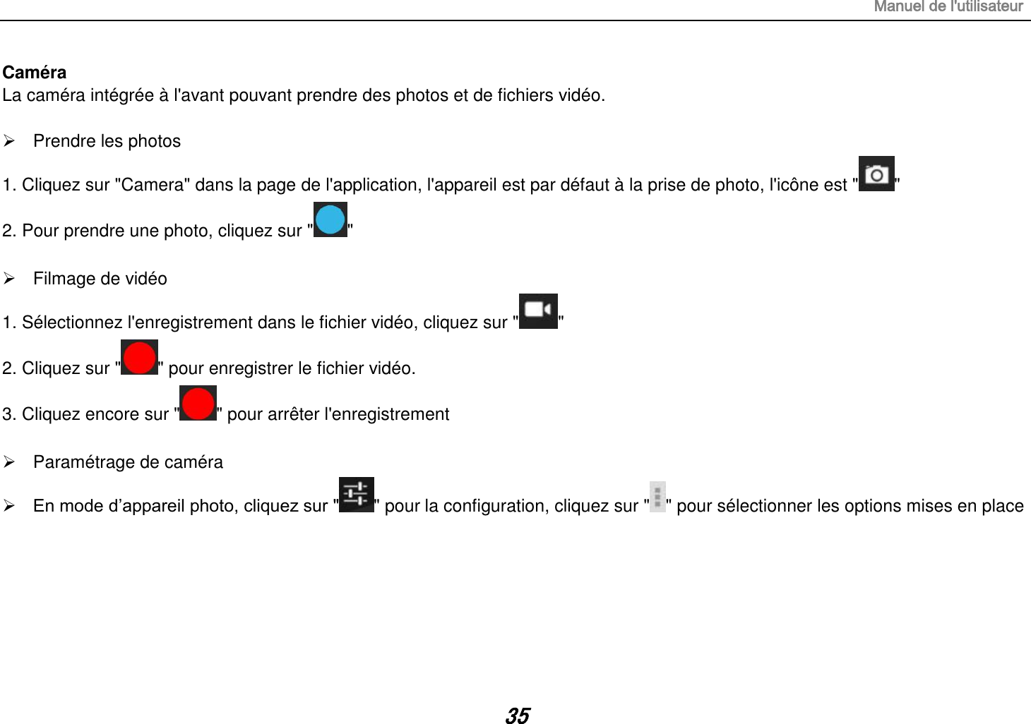 Manuel de l&apos;utilisateur 35 Caméra La caméra intégrée à l&apos;avant pouvant prendre des photos et de fichiers vidéo.    Prendre les photos 1. Cliquez sur &quot;Camera&quot; dans la page de l&apos;application, l&apos;appareil est par défaut à la prise de photo, l&apos;icône est &quot; &quot; 2. Pour prendre une photo, cliquez sur &quot; &quot;    Filmage de vidéo 1. Sélectionnez l&apos;enregistrement dans le fichier vidéo, cliquez sur &quot; &quot; 2. Cliquez sur &quot; &quot; pour enregistrer le fichier vidéo. 3. Cliquez encore sur &quot; &quot; pour arrêter l&apos;enregistrement    Paramétrage de caméra  En mode d’appareil photo, cliquez sur &quot; &quot; pour la configuration, cliquez sur &quot; &quot; pour sélectionner les options mises en place       