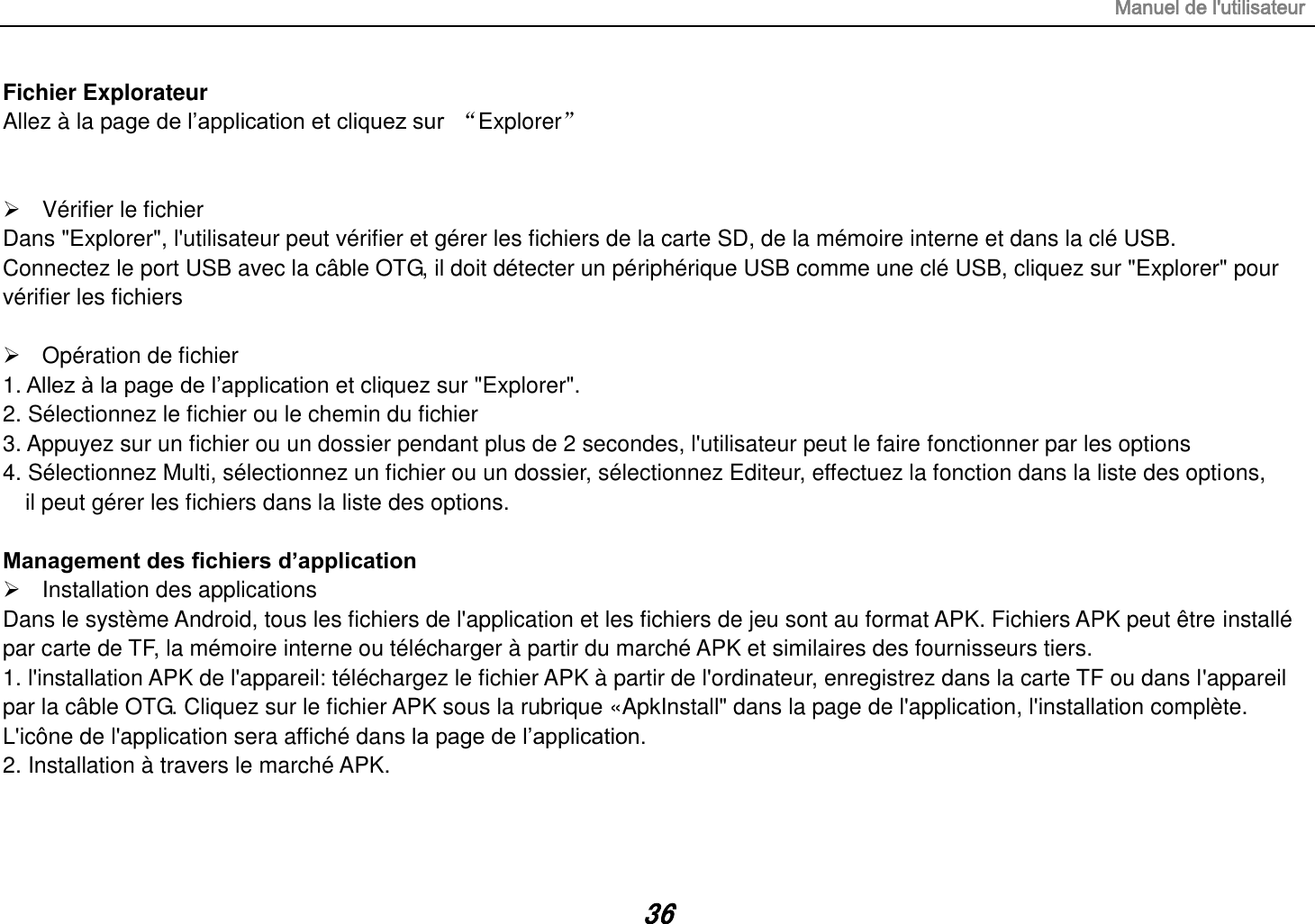 Manuel de l&apos;utilisateur 36 Fichier Explorateur Allez à la page de l’application et cliquez sur  “Explorer”     Vérifier le fichier Dans &quot;Explorer&quot;, l&apos;utilisateur peut vérifier et gérer les fichiers de la carte SD, de la mémoire interne et dans la clé USB. Connectez le port USB avec la câble OTG, il doit détecter un périphérique USB comme une clé USB, cliquez sur &quot;Explorer&quot; pour vérifier les fichiers    Opération de fichier 1. Allez à la page de l’application et cliquez sur &quot;Explorer&quot;. 2. Sélectionnez le fichier ou le chemin du fichier 3. Appuyez sur un fichier ou un dossier pendant plus de 2 secondes, l&apos;utilisateur peut le faire fonctionner par les options 4. Sélectionnez Multi, sélectionnez un fichier ou un dossier, sélectionnez Editeur, effectuez la fonction dans la liste des options,   il peut gérer les fichiers dans la liste des options.  Management des fichiers d’application   Installation des applications Dans le système Android, tous les fichiers de l&apos;application et les fichiers de jeu sont au format APK. Fichiers APK peut être installé par carte de TF, la mémoire interne ou télécharger à partir du marché APK et similaires des fournisseurs tiers. 1. l&apos;installation APK de l&apos;appareil: téléchargez le fichier APK à partir de l&apos;ordinateur, enregistrez dans la carte TF ou dans l&apos;appareil      par la câble OTG. Cliquez sur le fichier APK sous la rubrique «ApkInstall&quot; dans la page de l&apos;application, l&apos;installation complète. L&apos;icône de l&apos;application sera affiché dans la page de l’application. 2. Installation à travers le marché APK.   