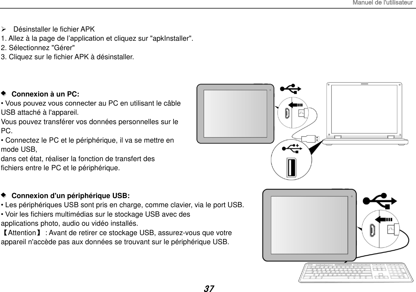 Manuel de l&apos;utilisateur 37   Désinstaller le fichier APK 1. Allez à la page de l’application et cliquez sur &quot;apkInstaller&quot;. 2. Sélectionnez &quot;Gérer&quot; 3. Cliquez sur le fichier APK à désinstaller.       Connexion à un PC:   • Vous pouvez vous connecter au PC en utilisant le câble USB attaché à l&apos;appareil. Vous pouvez transférer vos données personnelles sur le PC. • Connectez le PC et le périphérique, il va se mettre en mode USB, dans cet état, réaliser la fonction de transfert des fichiers entre le PC et le périphérique.      Connexion d&apos;un périphérique USB:   • Les périphériques USB sont pris en charge, comme clavier, via le port USB. • Voir les fichiers multimédias sur le stockage USB avec des applications photo, audio ou vidéo installés. 【Attention】 : Avant de retirer ce stockage USB, assurez-vous que votre appareil n&apos;accède pas aux données se trouvant sur le périphérique USB.   