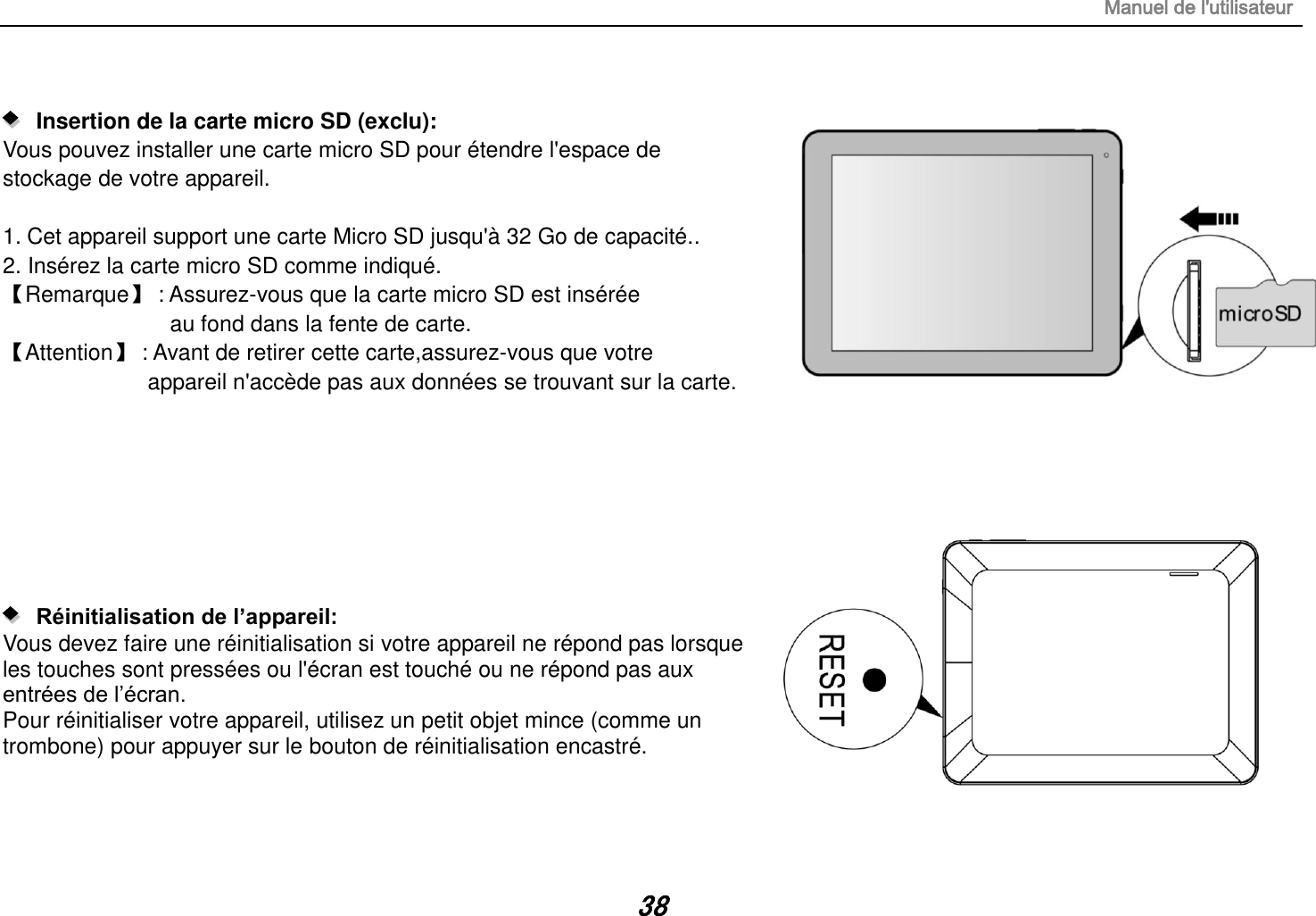 Manuel de l&apos;utilisateur 38     Insertion de la carte micro SD (exclu):   Vous pouvez installer une carte micro SD pour étendre l&apos;espace de   stockage de votre appareil.  1. Cet appareil support une carte Micro SD jusqu&apos;à 32 Go de capacité.. 2. Insérez la carte micro SD comme indiqué. 【Remarque】 : Assurez-vous que la carte micro SD est insérée  au fond dans la fente de carte. 【Attention】 : Avant de retirer cette carte,assurez-vous que votre   appareil n&apos;accède pas aux données se trouvant sur la carte.            Réinitialisation de l’appareil:   Vous devez faire une réinitialisation si votre appareil ne répond pas lorsque les touches sont pressées ou l&apos;écran est touché ou ne répond pas aux entrées de l’écran. Pour réinitialiser votre appareil, utilisez un petit objet mince (comme un trombone) pour appuyer sur le bouton de réinitialisation encastré.    