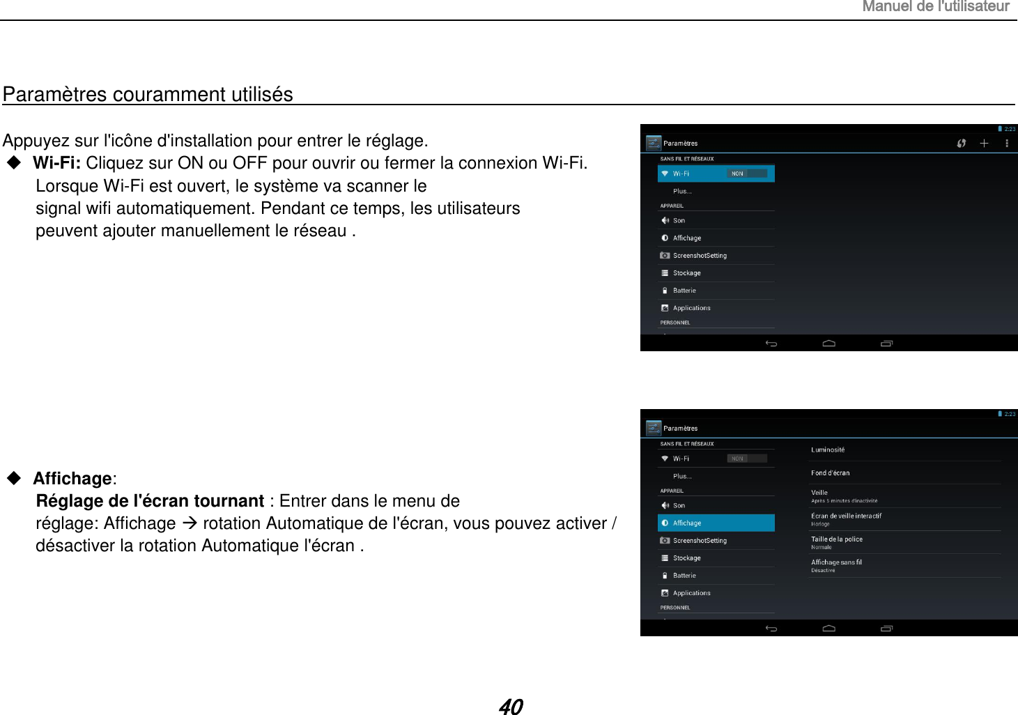 Manuel de l&apos;utilisateur 40  Paramètres couramment utilisés                                                                                                                                                                                   Appuyez sur l&apos;icône d&apos;installation pour entrer le réglage.  Wi-Fi: Cliquez sur ON ou OFF pour ouvrir ou fermer la connexion Wi-Fi.  Lorsque Wi-Fi est ouvert, le système va scanner le signal wifi automatiquement. Pendant ce temps, les utilisateurs peuvent ajouter manuellement le réseau .            Affichage: Réglage de l&apos;écran tournant : Entrer dans le menu de réglage: Affichage  rotation Automatique de l&apos;écran, vous pouvez activer / désactiver la rotation Automatique l&apos;écran .      