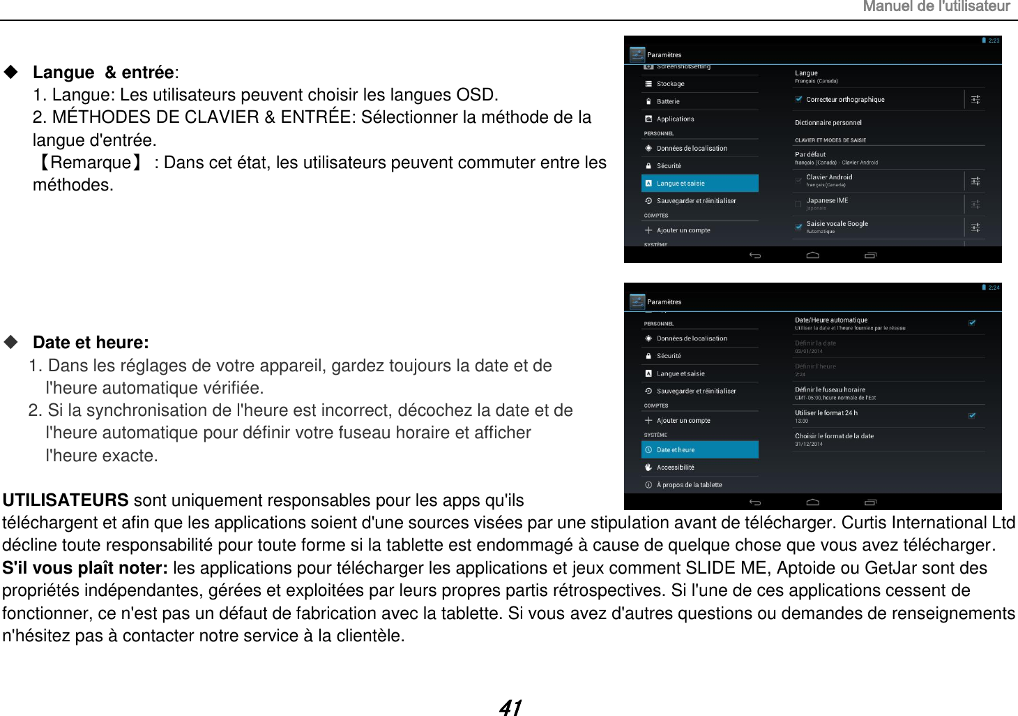 Manuel de l&apos;utilisateur 41  Langue  &amp; entrée:   1. Langue: Les utilisateurs peuvent choisir les langues OSD. 2. MÉTHODES DE CLAVIER &amp; ENTRÉE: Sélectionner la méthode de la langue d&apos;entrée.  【Remarque】 : Dans cet état, les utilisateurs peuvent commuter entre les méthodes.        Date et heure:  1. Dans les réglages de votre appareil, gardez toujours la date et de   l&apos;heure automatique vérifiée. 2. Si la synchronisation de l&apos;heure est incorrect, décochez la date et de   l&apos;heure automatique pour définir votre fuseau horaire et afficher   l&apos;heure exacte.  UTILISATEURS sont uniquement responsables pour les apps qu&apos;ils téléchargent et afin que les applications soient d&apos;une sources visées par une stipulation avant de télécharger. Curtis International Ltd décline toute responsabilité pour toute forme si la tablette est endommagé à cause de quelque chose que vous avez télécharger. S&apos;il vous plaît noter: les applications pour télécharger les applications et jeux comment SLIDE ME, Aptoide ou GetJar sont des propriétés indépendantes, gérées et exploitées par leurs propres partis rétrospectives. Si l&apos;une de ces applications cessent de fonctionner, ce n&apos;est pas un défaut de fabrication avec la tablette. Si vous avez d&apos;autres questions ou demandes de renseignements n&apos;hésitez pas à contacter notre service à la clientèle. 