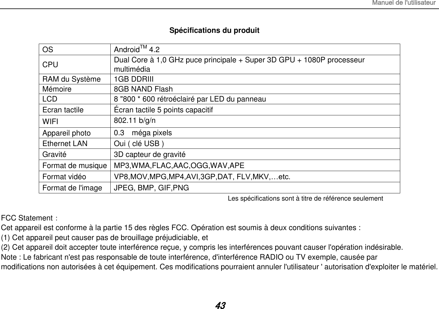 Manuel de l&apos;utilisateur 43 Spécifications du produit  OS AndroidTM 4.2 CPU Dual Core à 1,0 GHz puce principale + Super 3D GPU + 1080P processeur multimédia RAM du Système   1GB DDRIII   Mémoire 8GB NAND Flash LCD 8 &quot;800 * 600 rétroéclairé par LED du panneau Ecran tactile Écran tactile 5 points capacitif WIFI 802.11 b/g/n  Appareil photo 0.3    méga pixels  Ethernet LAN Oui ( clé USB ) Gravité 3D capteur de gravité Format de musique MP3,WMA,FLAC,AAC,OGG,WAV,APE Format vidéo VP8,MOV,MPG,MP4,AVI,3GP,DAT, FLV,MKV,…etc. Format de l&apos;image JPEG, BMP, GIF,PNG Les spécifications sont à titre de référence seulement  FCC Statement： Cet appareil est conforme à la partie 15 des règles FCC. Opération est soumis à deux conditions suivantes : (1) Cet appareil peut causer pas de brouillage préjudiciable, et (2) Cet appareil doit accepter toute interférence reçue, y compris les interférences pouvant causer l&apos;opération indésirable. Note : Le fabricant n&apos;est pas responsable de toute interférence, d&apos;interférence RADIO ou TV exemple, causée par modifications non autorisées à cet équipement. Ces modifications pourraient annuler l&apos;utilisateur &apos; autorisation d&apos;exploiter le matériel.  