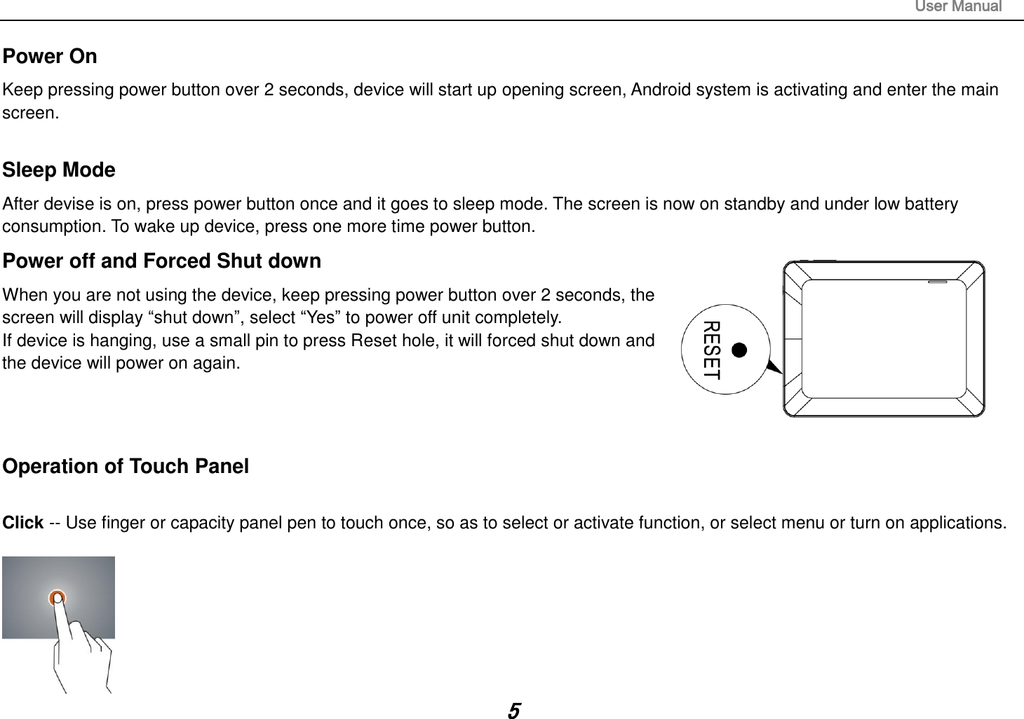                                                                                                                       User Manual 5 Power On Keep pressing power button over 2 seconds, device will start up opening screen, Android system is activating and enter the main screen.  Sleep Mode After devise is on, press power button once and it goes to sleep mode. The screen is now on standby and under low battery consumption. To wake up device, press one more time power button.  Power off and Forced Shut down When you are not using the device, keep pressing power button over 2 seconds, the screen will display “shut down”, select “Yes” to power off unit completely. If device is hanging, use a small pin to press Reset hole, it will forced shut down and the device will power on again.    Operation of Touch Panel  Click -- Use finger or capacity panel pen to touch once, so as to select or activate function, or select menu or turn on applications.   