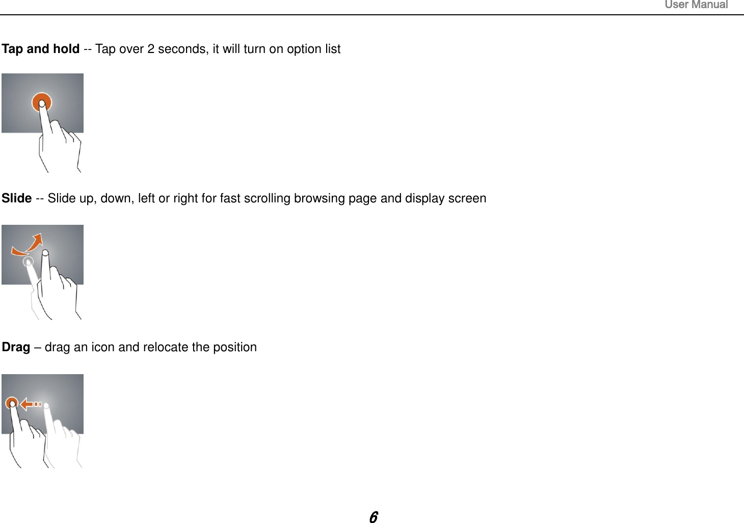                                                                                                                       User Manual 6  Tap and hold -- Tap over 2 seconds, it will turn on option list    Slide -- Slide up, down, left or right for fast scrolling browsing page and display screen    Drag – drag an icon and relocate the position     