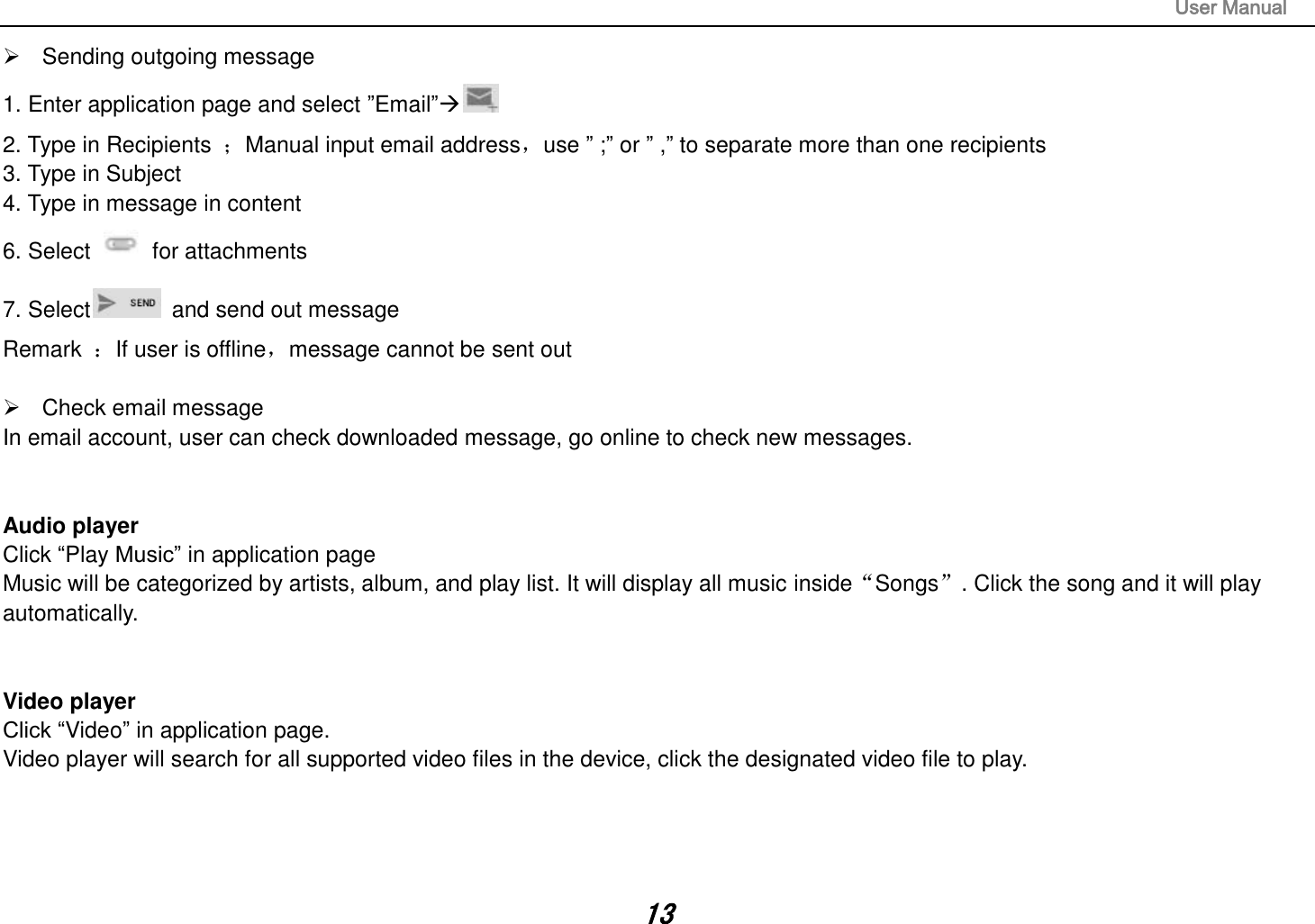                                                                                                                       User Manual 13   Sending outgoing message 1. Enter application page and select ”Email” 2. Type in Recipients  ；Manual input email address，use ” ;” or ” ,” to separate more than one recipients 3. Type in Subject 4. Type in message in content 6. Select    for attachments 7. Select   and send out message Remark  ：If user is offline，message cannot be sent out    Check email message In email account, user can check downloaded message, go online to check new messages.   Audio player Click “Play Music” in application page Music will be categorized by artists, album, and play list. It will display all music inside“Songs”. Click the song and it will play automatically.   Video player Click “Video” in application page. Video player will search for all supported video files in the device, click the designated video file to play.     