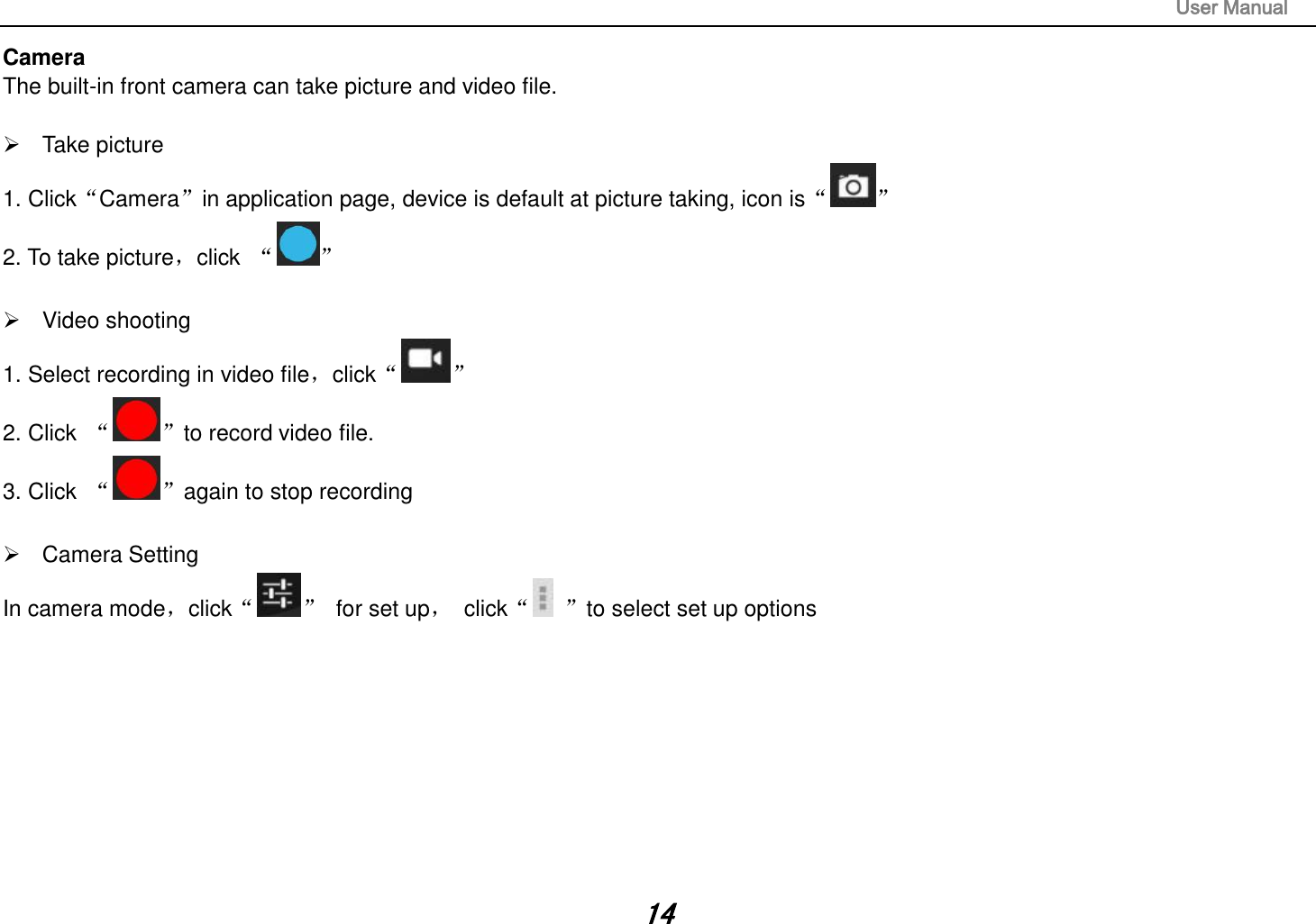                                                                                                                       User Manual 14 Camera The built-in front camera can take picture and video file.    Take picture 1. Click“Camera”in application page, device is default at picture taking, icon is“ ” 2. To take picture，click  “ ”    Video shooting 1. Select recording in video file，click“ ” 2. Click  “ ”to record video file. 3. Click  “ ”again to stop recording    Camera Setting In camera mode，click“ ”  for set up，  click“ ”to select set up options                