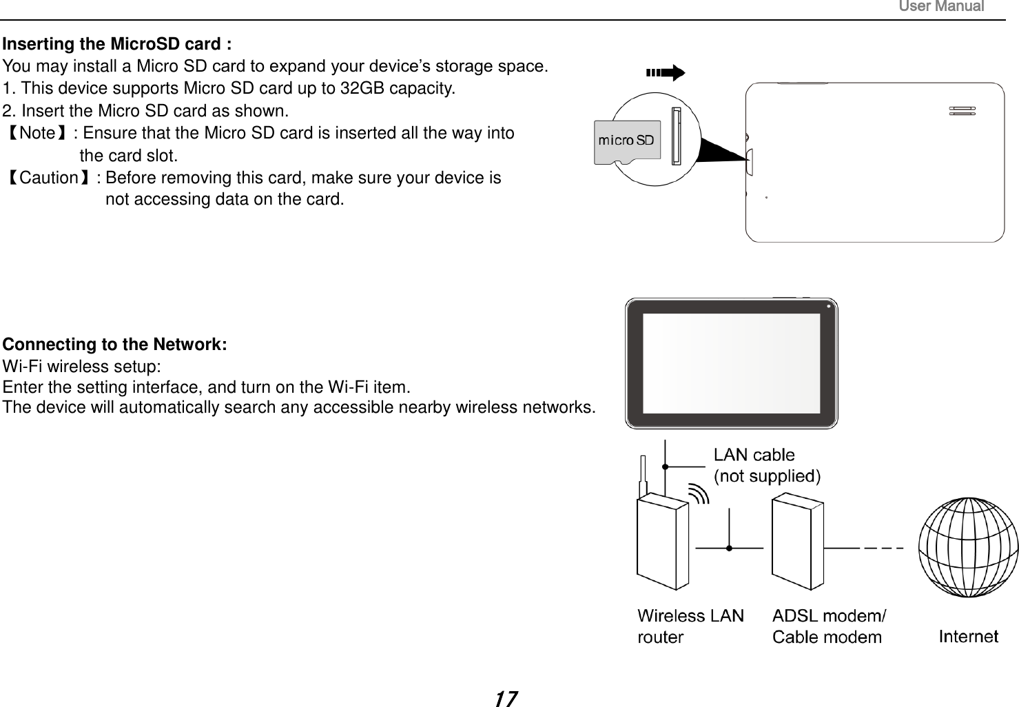                                                                                                                       User Manual 17 Inserting the MicroSD card :   You may install a Micro SD card to expand your device’s storage space. 1. This device supports Micro SD card up to 32GB capacity.   2. Insert the Micro SD card as shown. 【Note】: Ensure that the Micro SD card is inserted all the way into   the card slot. 【Caution】: Before removing this card, make sure your device is   not accessing data on the card.          Connecting to the Network:   Wi-Fi wireless setup:   Enter the setting interface, and turn on the Wi-Fi item.   The device will automatically search any accessible nearby wireless networks.              