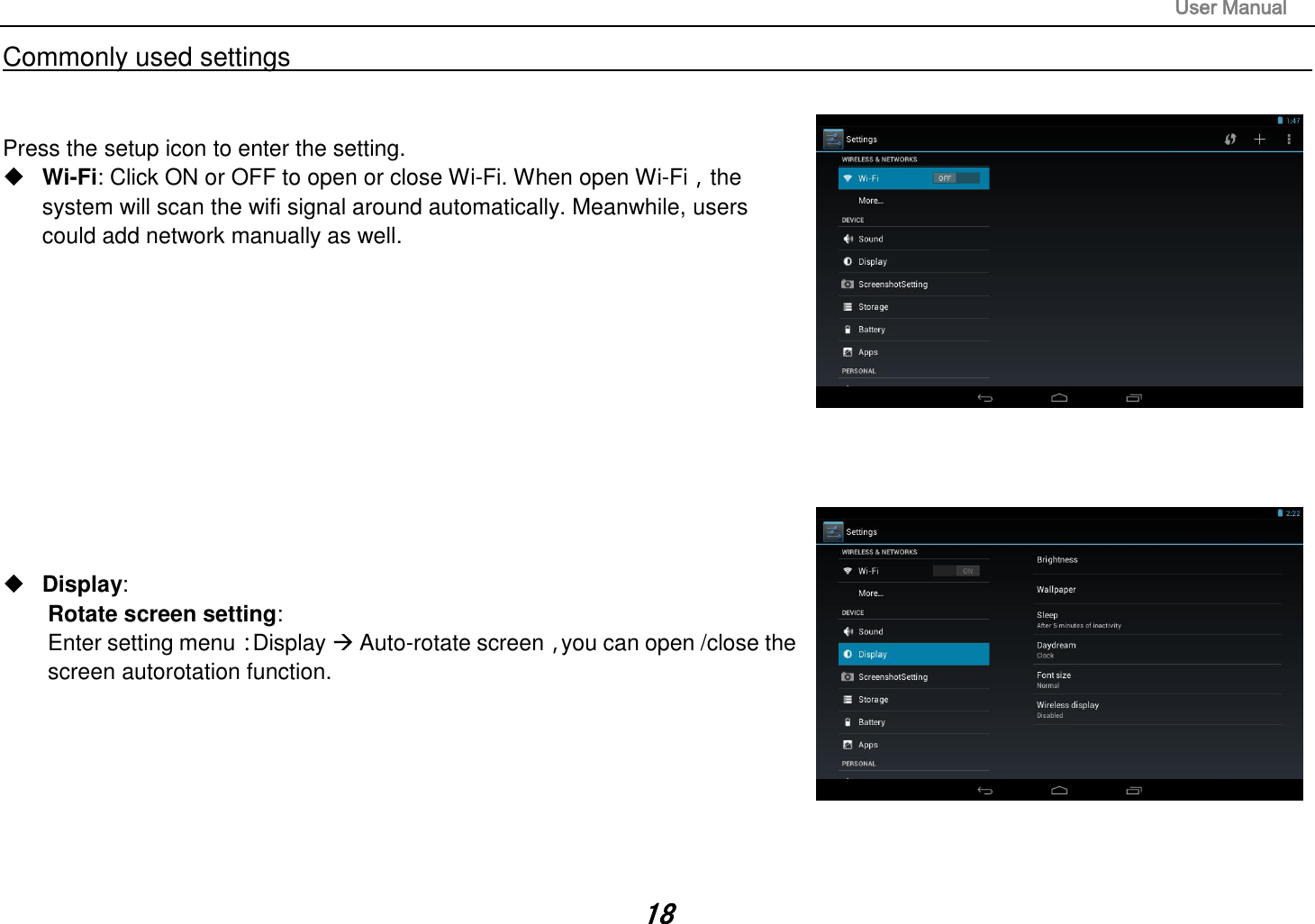                                                                                                                       User Manual 18 Commonly used settings                                                                                                                                                                                   Press the setup icon to enter the setting.  Wi-Fi: Click ON or OFF to open or close Wi-Fi. When open Wi-Fi，the system will scan the wifi signal around automatically. Meanwhile, users could add network manually as well.              Display:   Rotate screen setting:   Enter setting menu：Display  Auto-rotate screen，you can open /close the screen autorotation function.        