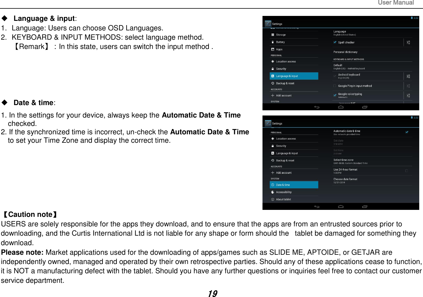                                                                                                                       User Manual 19  Language &amp; input:   1.  Language: Users can choose OSD Languages. 2.  KEYBOARD &amp; INPUT METHODS: select language method. 【Remark】：In this state, users can switch the input method .         Date &amp; time:   1. In the settings for your device, always keep the Automatic Date &amp; Time   checked. 2. If the synchronized time is incorrect, un-check the Automatic Date &amp; Time   to set your Time Zone and display the correct time.        【Caution note】   USERS are solely responsible for the apps they download, and to ensure that the apps are from an entrusted sources prior to downloading, and the Curtis International Ltd is not liable for any shape or form should the   tablet be damaged for something they download. Please note: Market applications used for the downloading of apps/games such as SLIDE ME, APTOIDE, or GETJAR are independently owned, managed and operated by their own retrospective parties. Should any of these applications cease to function, it is NOT a manufacturing defect with the tablet. Should you have any further questions or inquiries feel free to contact our customer service department.   