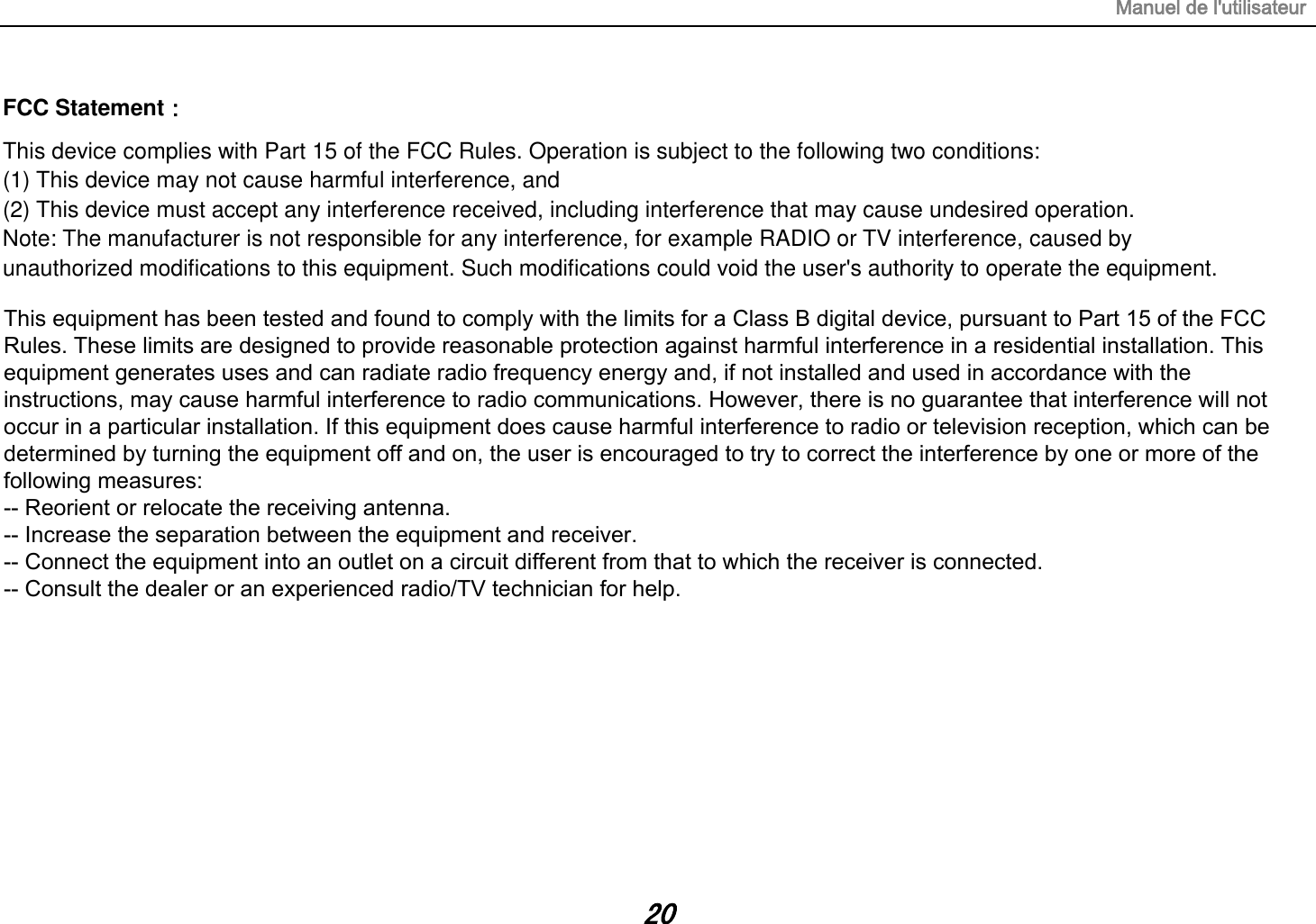 Manuel de l&apos;utilisateur 20 FCC Statement： This device complies with Part 15 of the FCC Rules. Operation is subject to the following two conditions:  (1) This device may not cause harmful interference, and  (2) This device must accept any interference received, including interference that may cause undesired operation.  Note: The manufacturer is not responsible for any interference, for example RADIO or TV interference, caused by  unauthorized modifications to this equipment. Such modifications could void the user&apos;s authority to operate the equipment. This equipment has been tested and found to comply with the limits for a Class B digital device, pursuant to Part 15 of the FCC Rules. These limits are designed to provide reasonable protection against harmful interference in a residential installation. This equipment generates uses and can radiate radio frequency energy and, if not installed and used in accordance with the instructions, may cause harmful interference to radio communications. However, there is no guarantee that interference will not occur in a particular installation. If this equipment does cause harmful interference to radio or television reception, which can be determined by turning the equipment off and on, the user is encouraged to try to correct the interference by one or more of the following measures:-- Reorient or relocate the receiving antenna.  -- Increase the separation between the equipment and receiver.   -- Connect the equipment into an outlet on a circuit different from that to which the receiver is connected.  -- Consult the dealer or an experienced radio/TV technician for help.