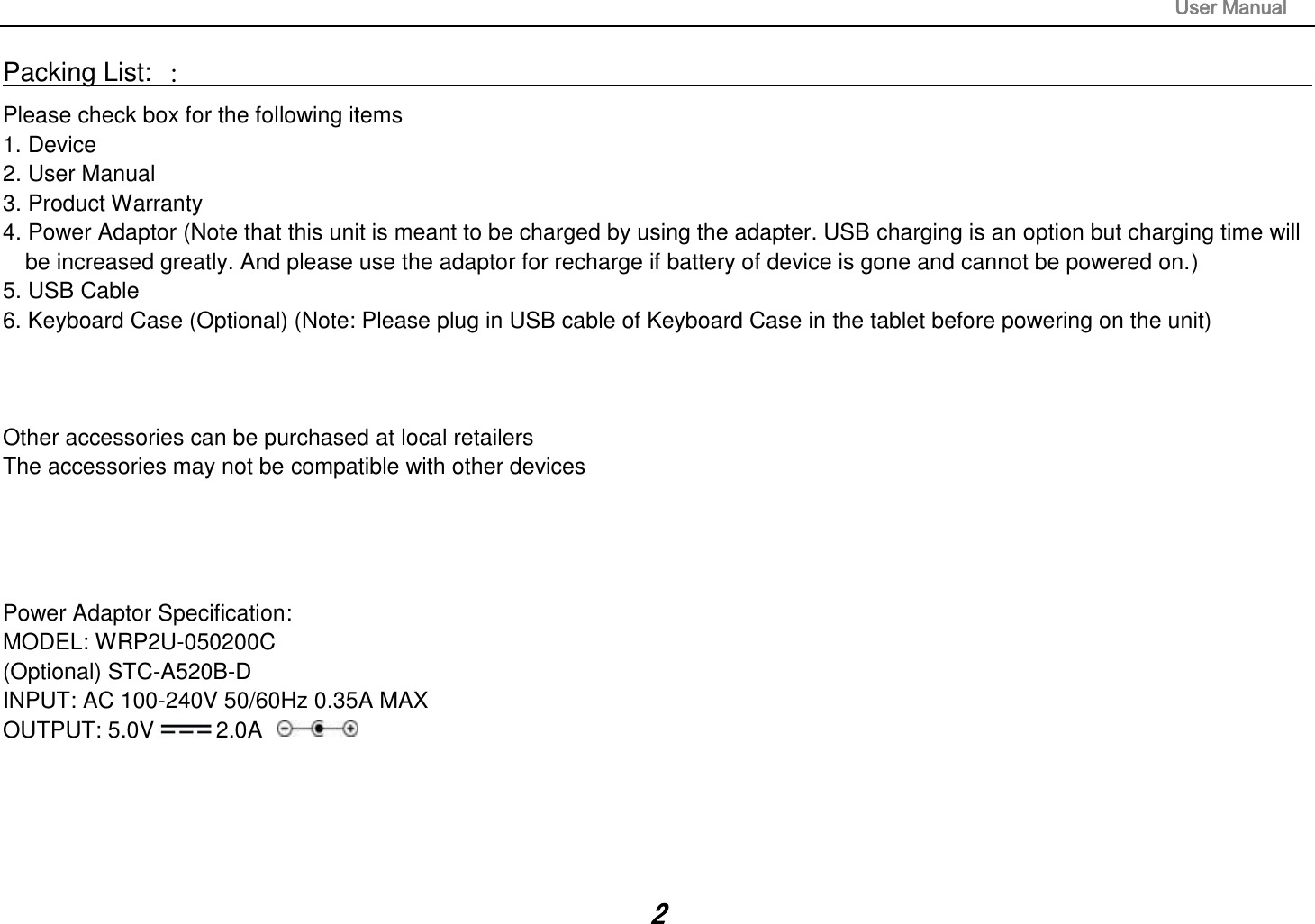                                                                                                                       User Manual 2 Packing List: ：                                                                                                                                                                 Please check box for the following items 1. Device 2. User Manual 3. Product Warranty 4. Power Adaptor (Note that this unit is meant to be charged by using the adapter. USB charging is an option but charging time will be increased greatly. And please use the adaptor for recharge if battery of device is gone and cannot be powered on.) 5. USB Cable 6. Keyboard Case (Optional) (Note: Please plug in USB cable of Keyboard Case in the tablet before powering on the unit)    Other accessories can be purchased at local retailers The accessories may not be compatible with other devices     Power Adaptor Specification: MODEL: WRP2U-050200C (Optional) STC-A520B-D INPUT: AC 100-240V 50/60Hz 0.35A MAX OUTPUT: 5.0V 2.0A      