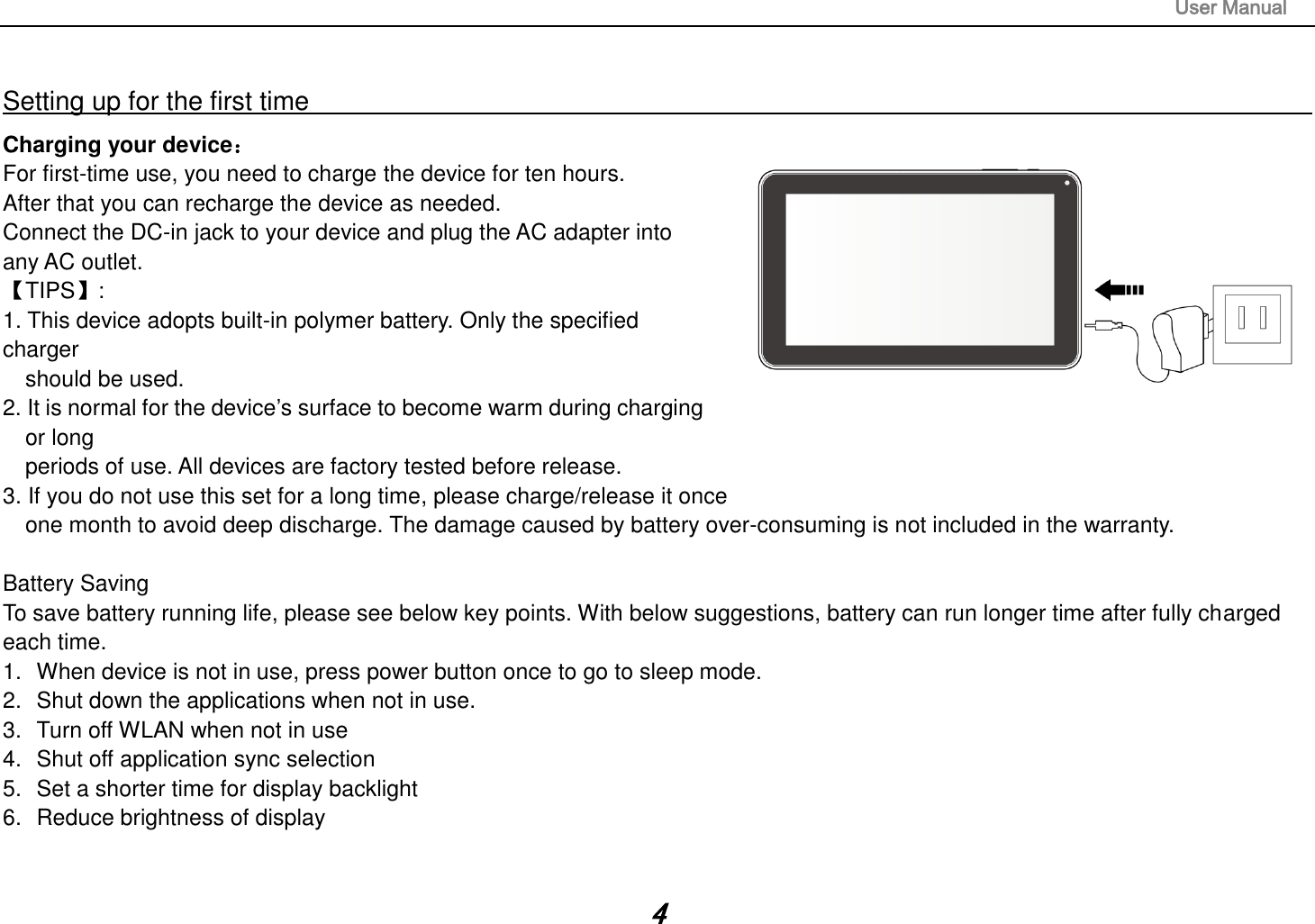                                                                                                                       User Manual 4  Setting up for the first time                                                                                                                         Charging your device： For first-time use, you need to charge the device for ten hours.   After that you can recharge the device as needed.   Connect the DC-in jack to your device and plug the AC adapter into any AC outlet.   【TIPS】:   1. This device adopts built-in polymer battery. Only the specified charger   should be used.   2. It is normal for the device’s surface to become warm during charging or long   periods of use. All devices are factory tested before release. 3. If you do not use this set for a long time, please charge/release it once   one month to avoid deep discharge. The damage caused by battery over-consuming is not included in the warranty.  Battery Saving To save battery running life, please see below key points. With below suggestions, battery can run longer time after fully charged each time. 1.  When device is not in use, press power button once to go to sleep mode. 2.  Shut down the applications when not in use. 3.  Turn off WLAN when not in use 4.  Shut off application sync selection 5.  Set a shorter time for display backlight 6.  Reduce brightness of display   