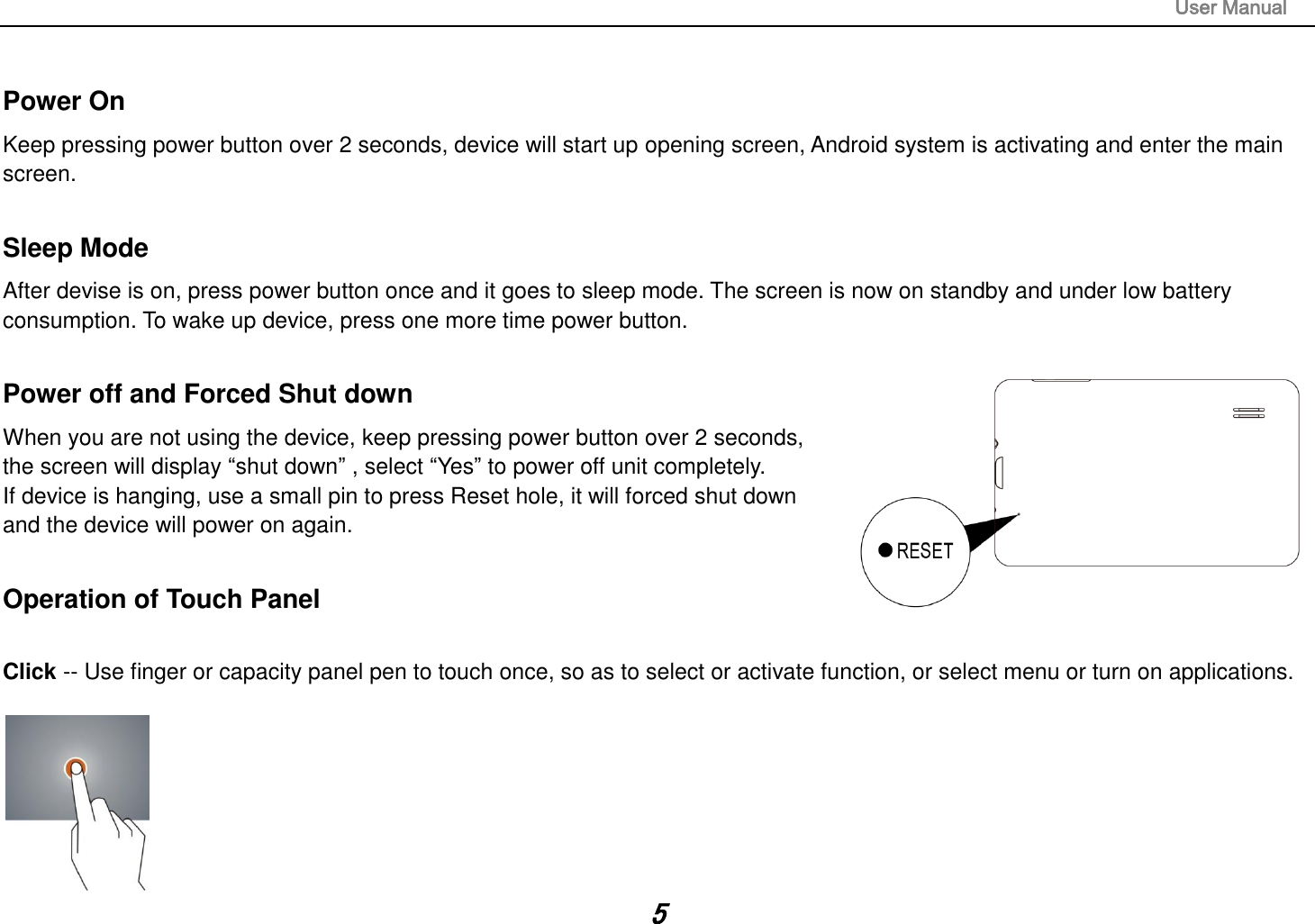                                                                                                                       User Manual 5  Power On Keep pressing power button over 2 seconds, device will start up opening screen, Android system is activating and enter the main screen.  Sleep Mode After devise is on, press power button once and it goes to sleep mode. The screen is now on standby and under low battery consumption. To wake up device, press one more time power button.    Power off and Forced Shut down When you are not using the device, keep pressing power button over 2 seconds, the screen will display “shut down” , select “Yes” to power off unit completely.   If device is hanging, use a small pin to press Reset hole, it will forced shut down and the device will power on again.    Operation of Touch Panel  Click -- Use finger or capacity panel pen to touch once, so as to select or activate function, or select menu or turn on applications.   