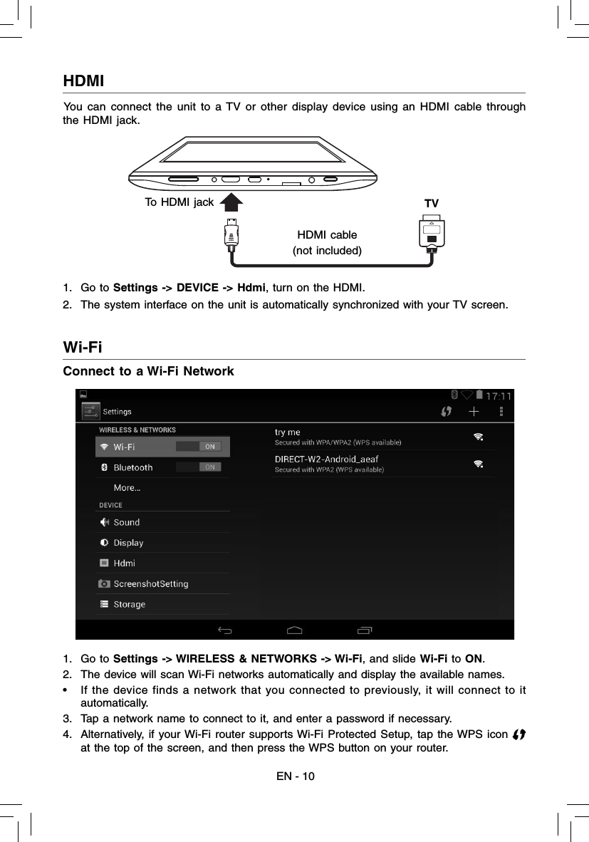 HDMI  EN - 10Wi-Fi  Connect to a Wi-Fi Network1. Go to Settings -&gt; WIRELESS &amp; NETWORKS -&gt; Wi-Fi, and slide Wi-Fi to ON.2.  The device will scan Wi-Fi networks automatically and display the available names. •  If the device finds a network that you connected to previously, it will connect to it automatically.3.  Tap a network name to connect to it, and enter a password if necessary.4.  Alternatively, if your Wi-Fi router supports Wi-Fi Protected Setup, tap the WPS icon at the top of the screen, and then press the WPS button on your router.You can connect the unit to a TV or other display device using an HDMI cable through the HDMI jack. 1. Go to Settings -&gt; DEVICE -&gt; Hdmi, turn on the HDMI.2.  The system interface on the unit is automatically synchronized with your TV screen. To HDMI jackHDMI cable(not included)  TV