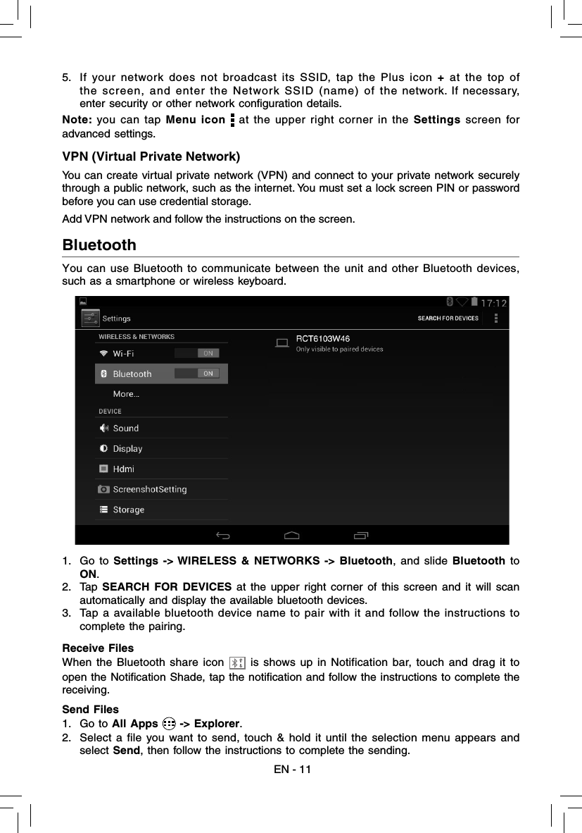 EN - 11Bluetooth  You can use Bluetooth to communicate between the unit and other Bluetooth devices,  such as a smartphone or wireless keyboard.1. Go to Settings -&gt; WIRELESS &amp; NETWORKS -&gt; Bluetooth, and slide Bluetooth to ON.2. Tap SEARCH FOR DEVICES at the upper right corner of this screen and it will scan automatically and display the available bluetooth devices. 3.  Tap a available bluetooth device name to pair with it and follow the instructions to complete the pairing.5.  If your network does not broadcast its SSID, tap the Plus icon + at the top of the screen, and enter the Network SSID (name) of the network. If necessary, enter security or other network conﬁ guration details.Note: you can tap Menu icon   at the upper right corner in the Settings screen for advanced settings.VPN (Virtual Private Network)You can create virtual private network (VPN) and connect to your private network securely through a public network, such as the internet. You must set a lock screen PIN or password before you can use credential storage. Add VPN network and follow the instructions on the screen.Send Files1. Go to All Apps   -&gt; Explorer.2.  Select a file you want to send, touch &amp; hold it until the selection menu appears and select Send, then follow the instructions to complete the sending.Receive FilesWhen the Bluetooth share icon   is shows up in Notification bar, touch and drag it to open the Notiﬁ cation Shade, tap the notiﬁ cation and follow the instructions to complete the receiving.