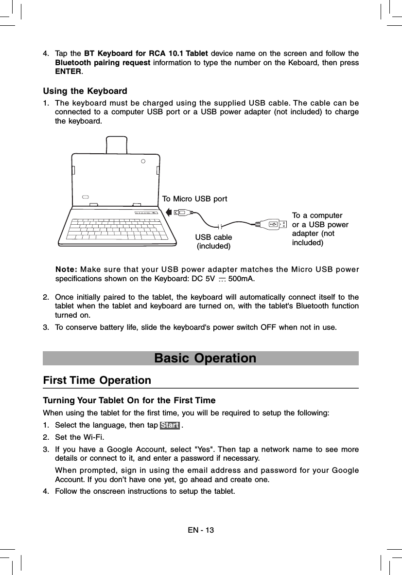 EN - 134. Tap the BT Keyboard for RCA 10.1 Tablet device name on the screen and follow the Bluetooth pairing request information to type the number on the Keboard, then press ENTER.1.  The keyboard must be charged using the supplied USB cable. The cable can be connected to a computer USB port or a USB power adapter (not included) to charge the keyboard.Using the Keyboard2.  Once initially paired to the tablet, the keyboard will automatically connect itself to the tablet when the tablet and keyboard are turned on, with the tablet&apos;s Bluetooth function turned on.3.  To conserve battery life, slide the keyboard&apos;s power switch OFF when not in use. To Micro USB portUSB cable(included)To a computer or a USB power adapter (not included)Note: Make sure that your USB power adapter matches the Micro USB power speciﬁ cations shown on the Keyboard: DC 5V   500mA.Turning Your Tablet On for the First Time When using the tablet for the ﬁ rst time, you will be required to setup the following:  1.  Select the language, then tap Start .2. Set the Wi-Fi.3.  If you have a Google Account, select &quot;Yes&quot;. Then tap a network name to see more details or connect to it, and enter a password if necessary.     When prompted, sign in using the email address and password for your Google Account. If you don’t have one yet, go ahead and create one. 4.  Follow the onscreen instructions to setup the tablet.First Time Operation   Basic Operation 