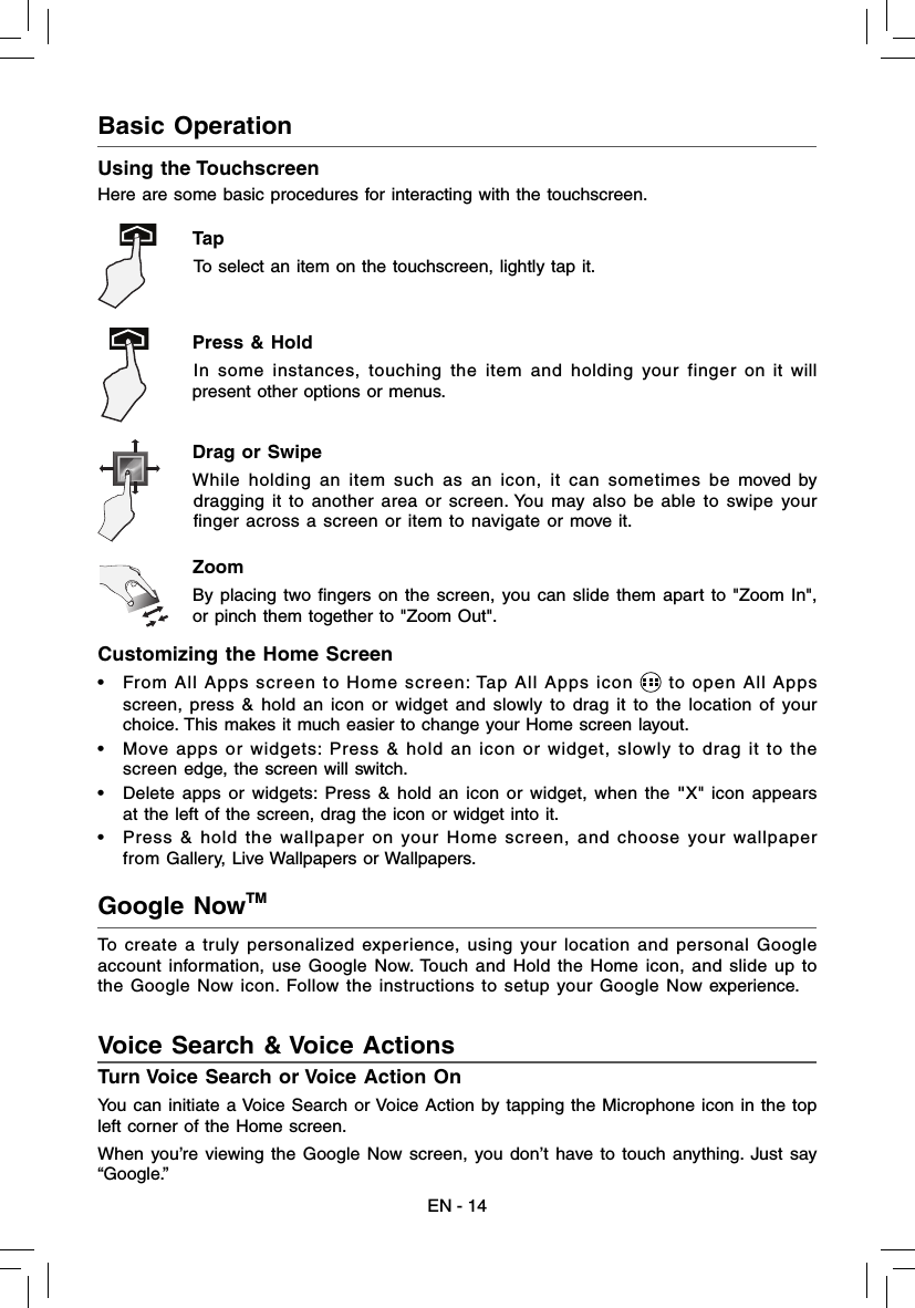 EN - 14Customizing the Home Screen •  From All Apps screen to Home screen: Tap All Apps icon   to open All Apps screen, press &amp; hold an icon or widget and slowly to drag it to the location of your choice. This makes it much easier to change your Home screen layout. •  Move apps or widgets: Press &amp; hold an icon or widget, slowly to drag it to the screen edge, the screen will switch.•  Delete apps or widgets: Press &amp; hold an icon or widget, when the &quot;X&quot; icon appears at the left of the screen, drag the icon or widget into it. •  Press &amp; hold the wallpaper on your Home screen, and choose your wallpaper from Gallery, Live Wallpapers or Wallpapers.To create a truly personalized experience, using your location and personal Google account information, use Google Now. Touch and Hold the Home icon, and slide up to the Google Now icon. Follow the instructions to setup your Google Now experience.Turn Voice Search or Voice Action OnYou can initiate a Voice Search or Voice Action by tapping the Microphone icon in the top left corner of the Home screen.When you’re viewing the Google Now screen, you don’t have to touch anything. Just say “Google.” Google NowTM Voice Search &amp; Voice Actions  Drag or Swipe While holding an item such as an icon, it can sometimes be moved by dragging it to another area or screen. You may also be able to swipe your ﬁ nger across a screen or item to navigate or move it. Zoom By placing two ﬁ ngers on the screen, you can slide them apart to &quot;Zoom In&quot;, or pinch them together to &quot;Zoom Out&quot;. Basic Operation Using the TouchscreenHere are some basic procedures for interacting with the touchscreen.Tap  To select an item on the touchscreen, lightly tap it. Press &amp; Hold In some instances, touching the item and holding your finger on it will present other options or menus. 