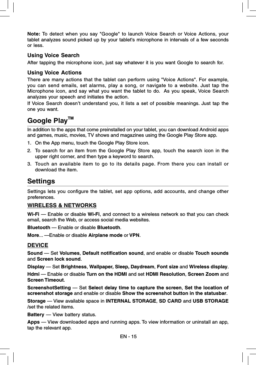 Google PlayTMIn addition to the apps that come preinstalled on your tablet, you can download Android apps and games, music, movies, TV shows and magazines using the Google Play Store app. 1.  On the App menu, touch the Google Play Store icon.2.  To search for an item from the Google Play Store app, touch the search icon in the upper right corner, and then type a keyword to search.3.  Touch an available item to go to its details page. From there you can install or download the item. EN - 15Settings  Settings lets you conﬁ gure the tablet, set app options, add accounts, and change other preferences. WIRELESS &amp; NETWORKSWi-Fi — Enable or disable Wi-Fi, and connect to a wireless network so that you can check email, search the Web, or access social media websites.Bluetooth — Enable or disable Bluetooth.More... —Enable or disable Airplane mode or VPN.DEVICESound — Set Volumes, Default notification sound, and enable or disable Touch sounds and Screen lock sound. Display — Set Brightness, Wallpaper, Sleep, Daydream, Font size and Wireless display.Hdmi — Enable or disable Turn on the HDMI and set HDMI Resolution, Screen Zoom and Screen Timeout.ScreenshotSetting — Set Select delay time to capture the screen, Set the location of screenshot storage and enable or disable Show the screenshot button in the statusbar.Storage — View available space in INTERNAL STORAGE, SD CARD and USB STORAGE /set the related items.Battery — View battery status.Apps — View downloaded apps and running apps. To view information or uninstall an app, tap the relevant app.Note: To detect when you say &quot;Google&quot; to launch Voice Search or Voice Actions, your tablet analyzes sound picked up by your tablet&apos;s microphone in intervals of a few seconds or less. Using Voice SearchAfter tapping the microphone icon, just say whatever it is you want Google to search for.Using Voice ActionsThere are many actions that the tablet can perform using &quot;Voice Actions&quot;. For example, you can send emails, set alarms, play a song, or navigate to a website. Just tap the Microphone icon, and say what you want the tablet to do.  As you speak, Voice Search analyzes your speech and initiates the action.If Voice Search doesn’t understand you, it lists a set of possible meanings. Just tap the one you want. 