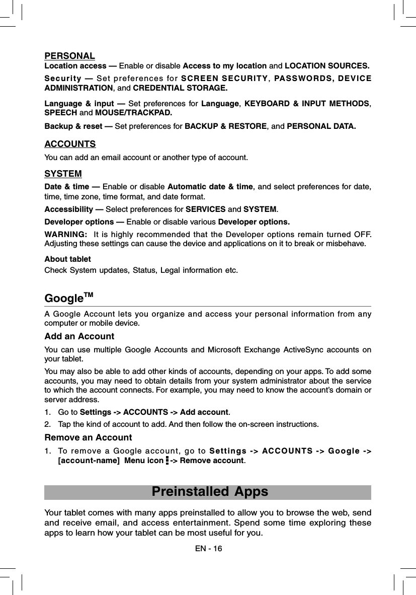 EN - 16A Google Account lets you organize and access your personal information from any computer or mobile device. Add an AccountYou can use multiple Google Accounts and Microsoft Exchange ActiveSync accounts on your tablet. You may also be able to add other kinds of accounts, depending on your apps. To add some accounts, you may need to obtain details from your system administrator about the service to which the account connects. For example, you may need to know the account’s domain or server address.1. Go to Settings -&gt; ACCOUNTS -&gt; Add account.2.  Tap the kind of account to add. And then follow the on-screen instructions.Remove an Account1.  To remove a Google account, go to Settings -&gt; ACCOUNTS -&gt; Google -&gt; [account-name]  Menu icon   -&gt; Remove account.GoogleTM    Preinstalled AppsYour tablet comes with many apps preinstalled to allow you to browse the web, send and receive email, and access entertainment. Spend some time exploring these apps to learn how your tablet can be most useful for you.PERSONALLocation access — Enable or disable Access to my location and LOCATION SOURCES.Security — Set preferences for SCREEN SECURITY, PASSWORDS, DEVICE ADMINISTRATION, and CREDENTIAL STORAGE.Language &amp; input — Set preferences for Language, KEYBOARD &amp; INPUT METHODS, SPEECH and MOUSE/TRACKPAD.Backup &amp; reset — Set preferences for BACKUP &amp; RESTORE, and PERSONAL DATA.ACCOUNTSYou can add an email account or another type of account.SYSTEMDate &amp; time — Enable or disable Automatic date &amp; time, and select preferences for date, time, time zone, time format, and date format.Accessibility — Select preferences for SERVICES and SYSTEM.Developer options — Enable or disable various Developer options.WARNING:  It is highly recommended that the Developer options remain turned OFF.  Adjusting these settings can cause the device and applications on it to break or misbehave.About tablet Check System updates, Status, Legal information etc.  